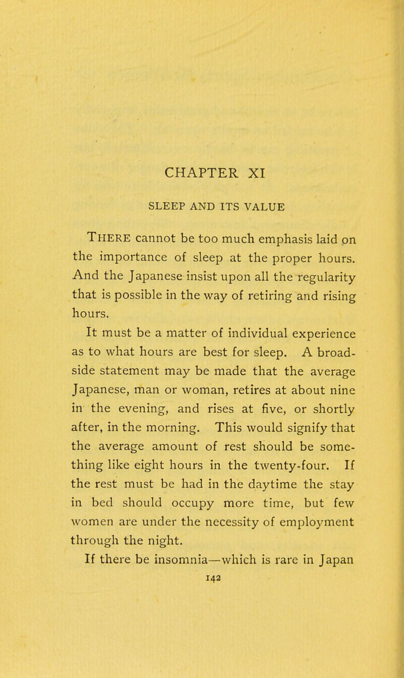SLEEP AND ITS VALUE There cannot be too much emphasis laid on the importance of sleep at the proper hours. And the Japanese insist upon all the regularity that is possible in the way of retiring and rising hours. It must be a matter of individual experience as to what hours are best for sleep. A broad- side statement may be made that the average Japanese, man or woman, retires at about nine in the evening, and rises at five, or shortly after, in the morning. This would signify that the average amount of rest should be some- thing like eight hours in the twenty-four. If the rest must be had in the daytime the stay in bed should occupy more time, but few women are under the necessity of employment through the night. If there be insomnia—which is rare in Japan