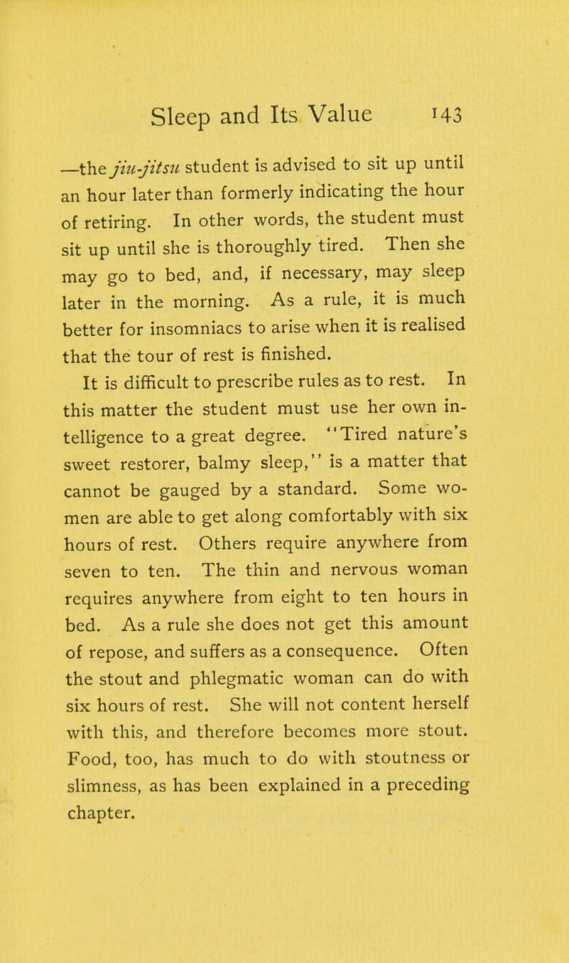 —the jiu-jitsu student is advised to sit up until an hour later than formerly indicating the hour of retiring. In other words, the student must sit up until she is thoroughly tired. Then she may go to bed, and, if necessary, may sleep later in the morning. As a rule, it is much better for insomniacs to arise when it is realised that the tour of rest is finished. It is difficult to prescribe rules as to rest. In this matter the student must use her own in- telligence to a great degree. Tired nature's sweet restorer, balmy sleep, is a matter that cannot be gauged by a standard. Some wo- men are able to get along comfortably with six hours of rest. Others require anywhere from seven to ten. The thin and nervous woman requires anywhere from eight to ten hours in bed. As a rule she does not get this amount of repose, and suffers as a consequence. Often the stout and phlegmatic woman can do with six hours of rest. She will not content herself with this, and therefore becomes more stout. Food, too, has much to do with stoutness or slimness, as has been explained in a preceding chapter.