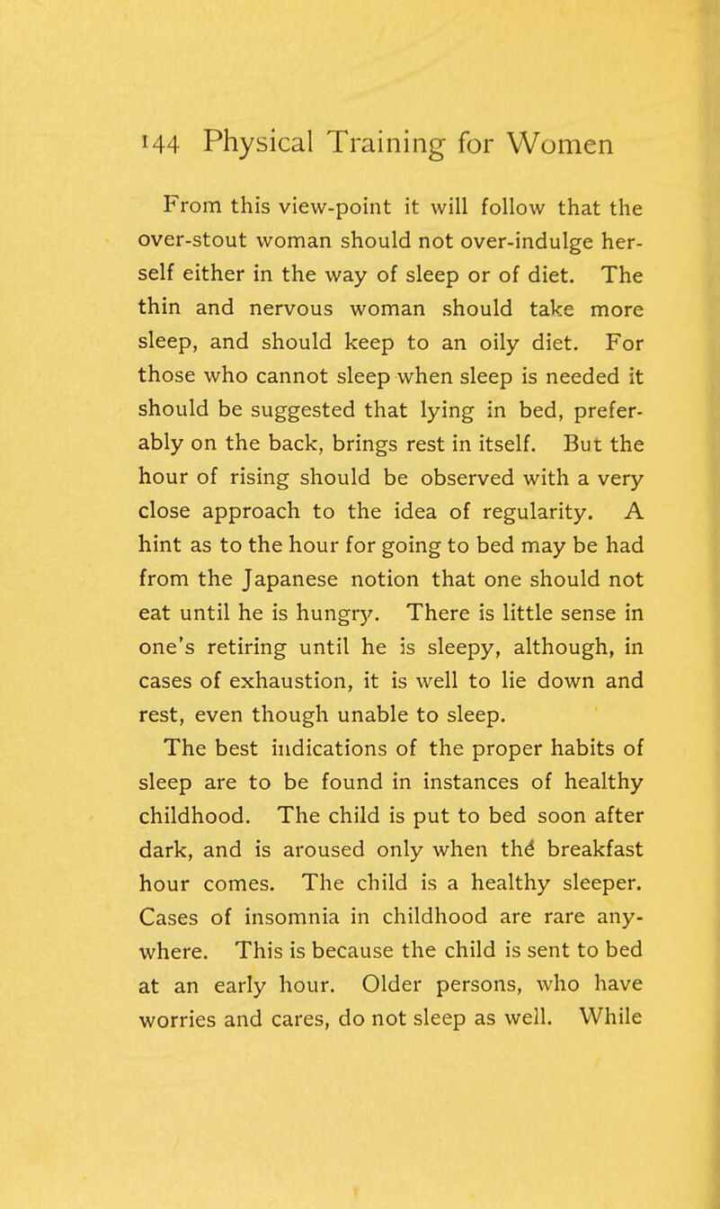 From this view-point it will follow that the over-stout woman should not over-indulge her- self either in the way of sleep or of diet. The thin and nervous woman should take more sleep, and should keep to an oily diet. For those who cannot sleep when sleep is needed it should be suggested that lying in bed, prefer- ably on the back, brings rest in itself. But the hour of rising should be observed with a very close approach to the idea of regularity. A hint as to the hour for going to bed may be had from the Japanese notion that one should not eat until he is hungrJ^ There is little sense in one's retiring until he is sleepy, although, in cases of exhaustion, it is well to lie down and rest, even though unable to sleep. The best indications of the proper habits of sleep are to be found in instances of healthy childhood. The child is put to bed soon after dark, and is aroused only when thd breakfast hour comes. The child is a healthy sleeper. Cases of insomnia in childhood are rare any- where. This is because the child is sent to bed at an early hour. Older persons, who have worries and cares, do not sleep as well. While