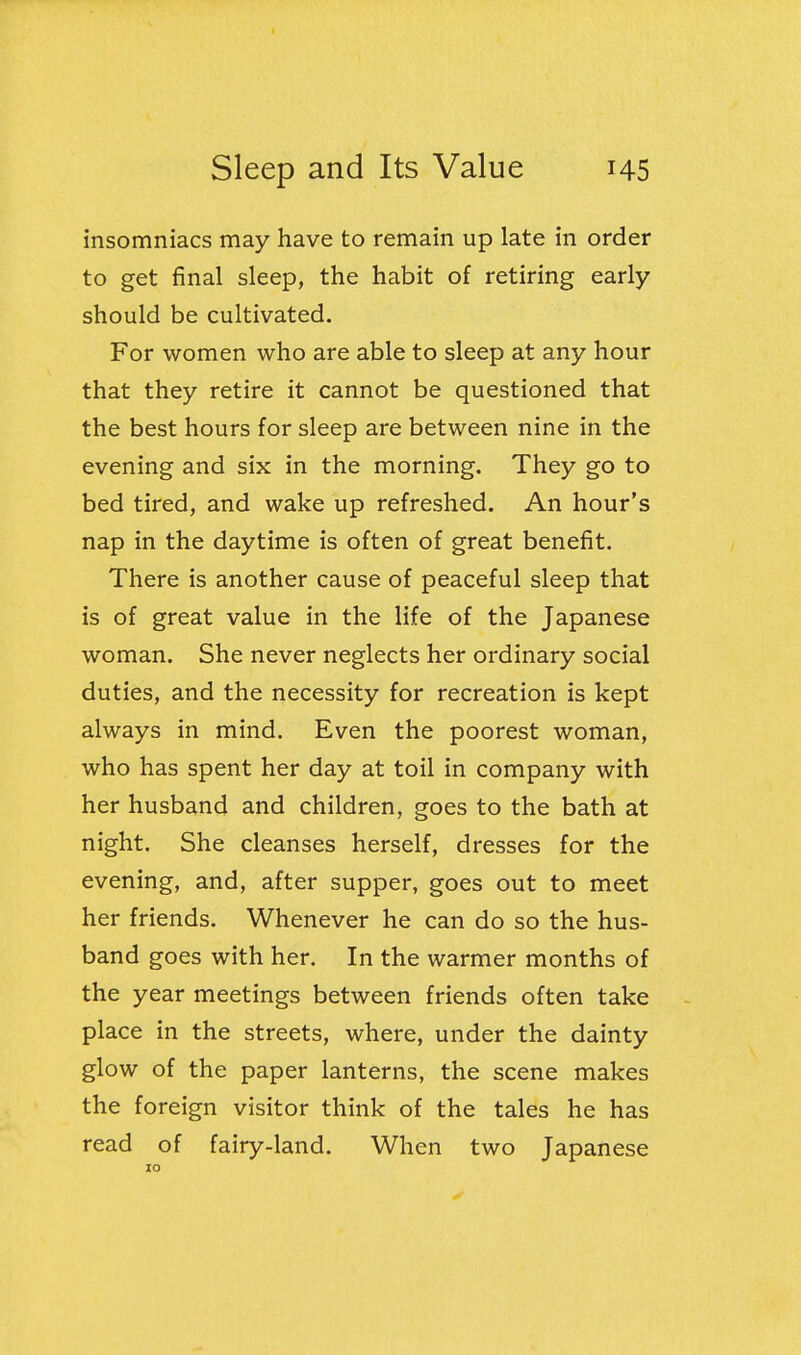 insomniacs may have to remain up late in order to get final sleep, the habit of retiring early should be cultivated. For women who are able to sleep at any hour that they retire it cannot be questioned that the best hours for sleep are between nine in the evening and six in the morning. They go to bed tired, and wake up refreshed. An hour's nap in the daytime is often of great benefit. There is another cause of peaceful sleep that is of great value in the life of the Japanese woman. She never neglects her ordinary social duties, and the necessity for recreation is kept always in mind. Even the poorest woman, who has spent her day at toil in company with her husband and children, goes to the bath at night. She cleanses herself, dresses for the evening, and, after supper, goes out to meet her friends. Whenever he can do so the hus- band goes with her. In the warmer months of the year meetings between friends often take place in the streets, where, under the dainty glow of the paper lanterns, the scene makes the foreign visitor think of the tales he has read of fairy-land. When two Japanese 10
