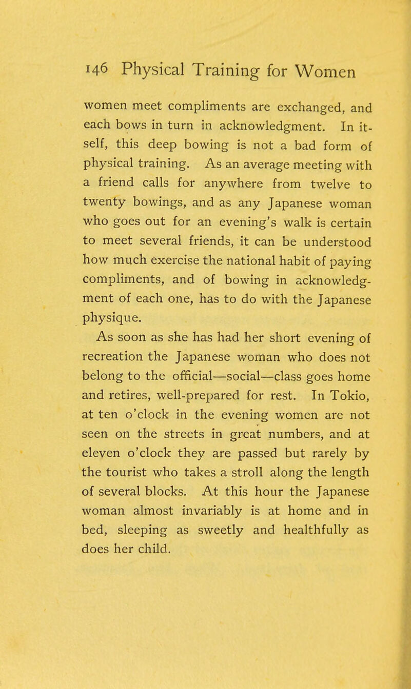 women meet compliments are exchanged, and each bows in turn in acknowledgment. In it- self, this deep bowing is not a bad form of physical training. As an average meeting with a friend calls for anywhere from twelve to twenty bowings, and as any Japanese woman who goes out for an evening's walk is certain to meet several friends, it can be understood how much exercise the national habit of paying compliments, and of bowing in acknowledg- ment of each one, has to do with the Japanese physique. As soon as she has had her short evening of recreation the Japanese woman who does not belong to the official—social—class goes home and retires, well-prepared for rest. In Tokio, at ten o'clock in the evening women are not seen on the streets in great numbers, and at eleven o'clock they are passed but rarely by the tourist who takes a stroll along the length of several blocks. At this hour the Japanese woman almost invariably is at home and in bed, sleeping as sweetly and healthfully as does her child.