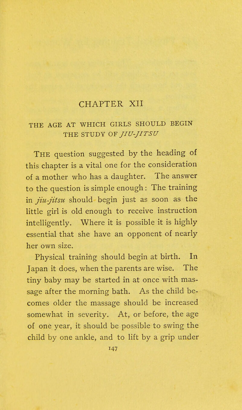 THE AGE AT WHICH GIRLS SHOULD BEGIN THE STUDY OF JIU-JITSU The question suggested by the heading of this chapter is a vital one for the consideration of a mother who has a daughter. The answer to the question is simple enough: The training in jiu-jitsu should begin just as soon as the little girl is old enough to receive instruction intelligently. Where it is possible it is highly essential that she have an opponent of nearly her own size. Physical training should begin at birth. In Japan it does, when the parents are wise. The tiny baby may be started in at once with mas- sage after the morning bath. As the child be- comes older the massage should be increased somewhat in severity. At, or before, the age of one year, it should be possible to swing the child by one ankle, and to lift by a grip under