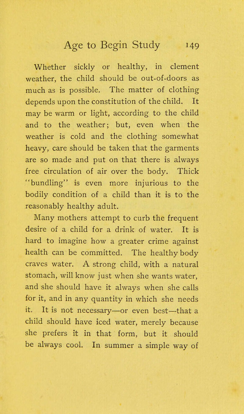 Whether sickly or healthy, in clement weather, the child should be out-of-doors as much as is possible. The matter of clothing depends upon the constitution of the child. It may be warm or light, according to the child and to the weather; but, even when the weather is cold and the clothing somewhat heavy, care should be taken that the garments are so made and put on that there is always free circulation of air over the body. Thick bundling is even more injurious to the bodily condition of a child than it is to the reasonably healthy adult. Many mothers attempt to curb the frequent desire of a child for a drink of water. It is hard to imagine how a greater crime against health can be committed. The healthy body craves water. A strong child, with a natural stomach, will know just when she wants water, and she should have it always when she calls for it, and in any quantity in which she needs it. It is not necessary—or even best—that a child should have iced water, merely because she prefers it in that form, but it should be always cool. In summer a simple way of