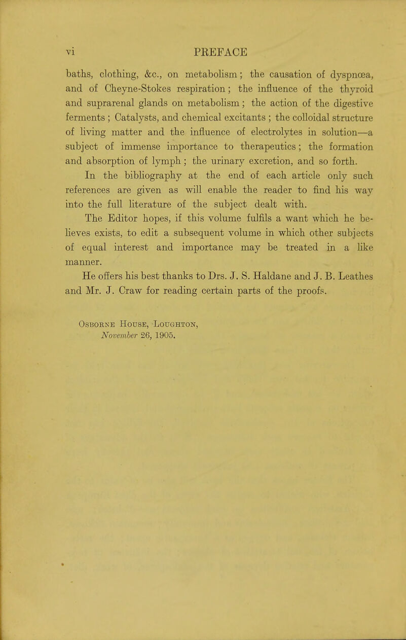 baths, clothing, &c., on metabohsm; the causation of dyspnoea, and of Cheyne-Stokes respiration; the influence of the thyroid and suprarenal glands on metabolism; the action of the digestive ferments ; Catalysts, and chemical excitants ; the colloidal structure of hving matter and the influence of electrolytes in solution—a subject of immense importance to therapeutics; the formation and absorption of lymph; the urinary excretion, and so forth. In the bibliography at the end of each article only such references are given as will enable the reader to find his way into the fuU literature of the subject dealt with. The Editor hopes, if this volume fulfils a want which he be- Heves exists, to edit a subsequent volume in which other subjects of equal interest and importance may be treated in a like manner. He offers his best thanks to Drs. J. S. Haldane and J. B. Leathes and Mr. J. Craw for reading certain parts of the proofs. Osborne House, Loughton, November 26, 1905.