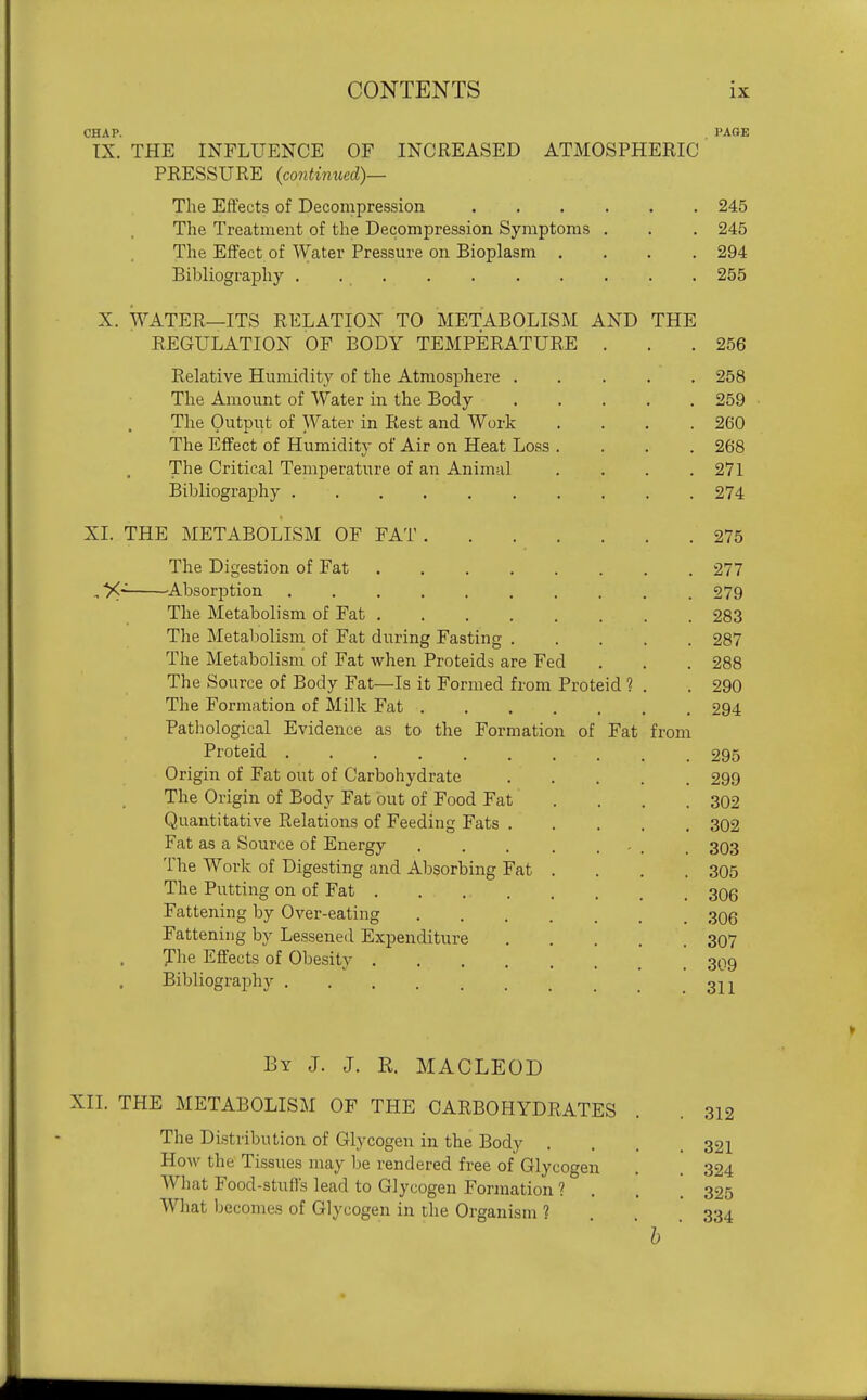 CHAP. PAGE TX. THE INFLUENCE OF INCREASED ATMOSPHERIC PRESSURE (continued)— The Effects of Decompression ...... 245 The Treatment of the Decompression Symptoms . . . 245 The Effect of Water Pressure on Bioplasm .... 294 Bibliogra]3hy .......... 255 X. WATER—ITS RELATION TO METABOLISM AND THE REGULATION OF BODY TEMPERATURE . . .256 Relative Humidity of the Atmosphere 258 The Amount of Water in the Body 259 The Outpiit of Water in Rest and Work . . . .260 The Effect of Humidity of Air on Heat Loss .... 268 The Critical Temperature of an Animal .... 271 Bibliograj)hy 274 XL THE METABOLISM OF FAT 275 The Digestion of Fat 277 , X^ ^Absorption 279 The Metabolism of Fat 283 The Metabolism of Fat during Fasting 287 The Metabolism of Fat when Proteids are Fed . . . 288 The Source of Body Fat—Is it Formed from Proteid ? . . 290 The Formation of Milk Fat 294 Pathological Evidence as to the Formation of Fat from Proteid 295 Origin of Fat out of Carbohydrate 299 The Origin of Body Fat out of Food Fat .... 302 Quantitative Relations of Feeding Fats 302 Fat as a Source of Energy . . . . ... . 303 The Work of Digesting and Absorbing Fat .... 305 The Putting on of Fat 306 Fattening by Over-eating 306 Fattening by Lessened Expenditure 307 The Effects of Obesity 3Q9 Bibliography 3j-^ By J. J. R. MACLEOD XII. THE METABOLISM OF THE CARBOHYDRATES . . 312 The Distribution of Glycogen in the Body .... 321 How the Tissues may be rendered free of Glycogen . . 324 What Food-stuffs lead to Glycogen Formation ? . . . 325 Wliat Ijccomes of Glycogen in the Organism ? 334 ' h