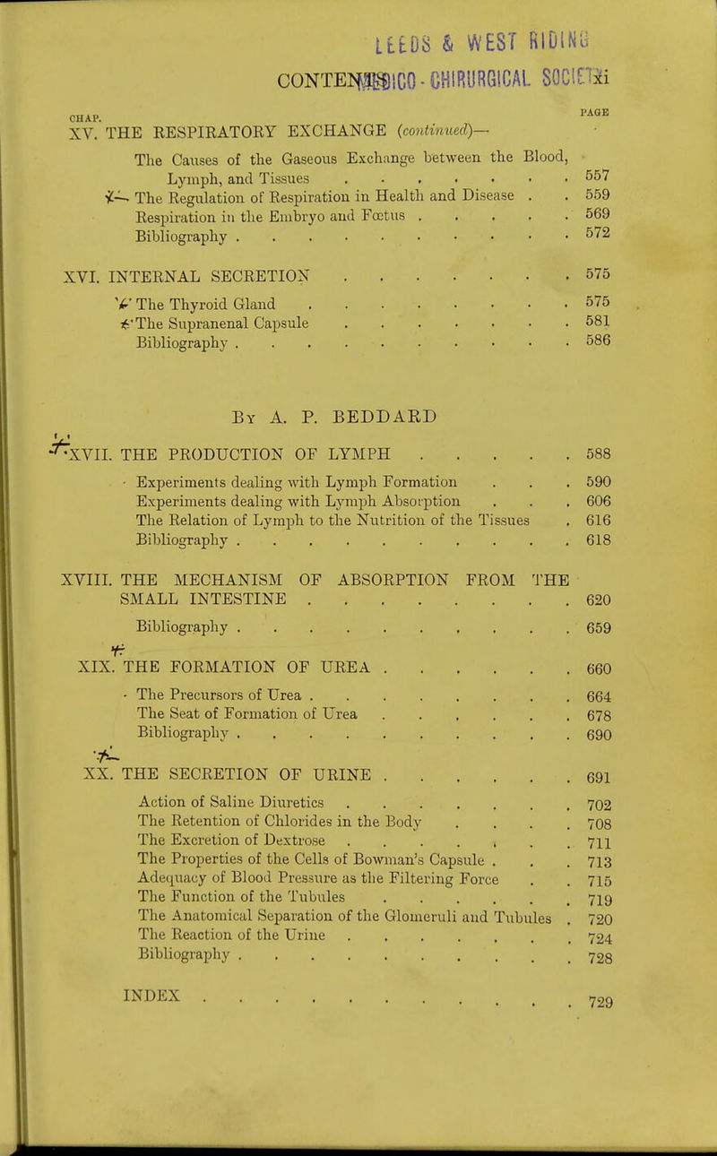 am & WEST RIDlN'd CONTEI«iC0-CHIRyRGtCAL SOClEHi CHAP. ''^^ XV. THE RESPIRATORY EXCHANGE {contimied)— The Causes of the Gaseous Exchange between the Blood, Lymph, and Tissues 557 i-^ The Regulation of Respiration in Health and Disease , . 559 Respiration in the Embryo and Foetus 569 Bibliography ^72 XVI. INTERNAL SECRETION 575 The Thyroid Gland 575 16'The Supranenal Capsule 581 Bibliography 586 By a. p. BEDDARD •'^XVII. THE PRODUCTION OF LYMPH 588 • Experiments dealing with Lymph Formation . . , 590 Experiments dealing with Lymph Absorption . . . 606 The Relation of Lymph to the Nutrition of the Tissues , 616 Bibliography 618 XVIII. THE MECHANISM OF ABSORPTION FROM THE SMALL INTESTINE 620 Bibliography 659 Yr XIX. THE FORMATION OF UREA 660 - The Precursors of Urea 664 The Seat of Formation of Urea 678 Bibliography 690 t XX. THE SECRETION OF URINE 691 Action of Saline Diuretics ....... 702 The Retention of Chlorides in the Body .... 708 The Excretion of Dextrose 711 The Properties of the Cells of Bowman's Capsvile , . . 713 Ade(-[uacy of Blood Pressure as the Filtering Force . . 715 The Function of the Tubules 719 The Anatomical Separation of the Glomeruli and Tubules . 720 The Reaction of the Urine ....... 724 Bibliography . .728 INDEX 729