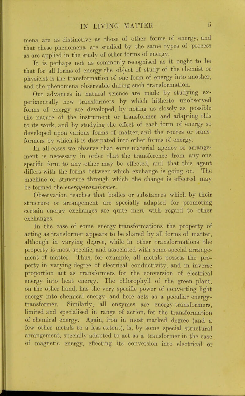 mena are as distinctive as those of other forms of energy, and that these phenomena are studied by the same types of process as are apphed in the study of other forms of energy. It is perhaps not as commonly recognised as it ought to be that for all forms of energy the object of study of the chemist or physicist is the transformation of one form of energy into another, and the phenomena observable during such transformation. Our advances in natural science are made by studying ex- perimentally new transformers by which hitherto unobserved forms of energy are developed, by noting as closely as possible the nature of the instrument or transformer and adapting this to its work, and by studying the effect of each form of energy so developed upon various forms of matter, and the routes or trans- formers by which it is dissipated into other forms of energy. In all cases we observe that some material agency or arrange- ment is necessary in order that the transference from any one specific form to any other may be efiected, and that this agent differs with the forms between which exchange is going on. The machine or structure through which the change is efiected may be termed the energy-transformer. Observation teaches that bodies or substances which by their structure or arrangement are specially adapted for promoting certain energy exchanges are quite inert with regard to other exchanges. In the case of some energy transformations the property of acting as transformer appears to be shared by all forms of matter, although in varying degree, while in other transformations the property is most specific, and associated with some special arrange- ment of matter. Thus, for example, all metals possess the pro- perty in varying degree of electrical conductivity, and in inverse proportion act as transformers for the conversion of electrical energy into heat energy. The chlorophyll of the green plant, on the other hand, has the very specific power of converting Ught energy into chemical energy, and here acts as a peculiar energy- transformer. Similarly, all enzymes are energy-transformers, hmited and speciahsed in range of action, for the transformation of chemical energy. Again, iron in most marked degree (and a few other metals to a less extent), is, by some special structural arrangement, specially adapted to act as a transformer in the case of magnetic energy, effecting its conversion into electrical or