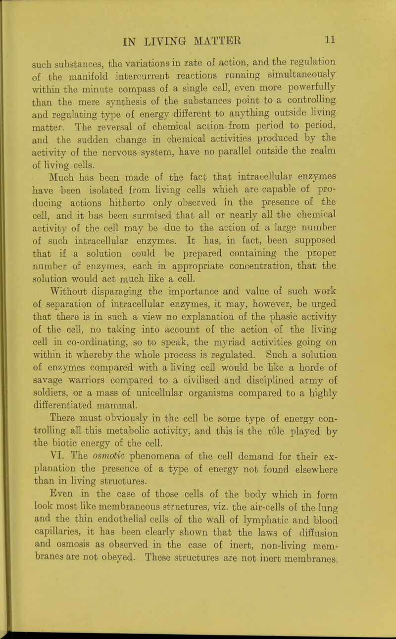 such substances, the variations in rate of action, and the regulation of the manifold intercurrent reactions running simultaneously within the minute compass of a single cell, even more powerfully than the mere synthesis of the substances point to a controlhng and regulating type of energy different to anything outside Hving matter. The reversal of chemical action from period to period, and the sudden change in chemical activities produced by the activity of the nervous system, have no parallel outside the realm of hving cells. Much has been made of the fact that intracellular enzymes have been isolated from living cells which are capable of pro- ducing actions hitherto only observed in the presence of the cell, and it has been surmised that all or nearly all the chemical activity of the cell may be due to the action of a large number of such intracellular enzymes. It has, in fact, been supposed that if a solution could be prepared containing the proper number of enzymes, each in appropriate concentration, that the solution would act much hke a cell. Without disparaging the importance and value of such work of separation of intracellular enzymes, it may, however, be urged that there is in such a view no explanation of the phasic activity of the cell, no taldng into account of the action of the hving cell in co-ordinating, so to speak, the myriad activities going on within it whereby the whole process is regulated. Such a solution of enzymes compared with a living cell would be like a horde of savage warriors compared to a civilised and disciplined army of soldiers, or a mass of unicellular organisms compared to a highly differentiated mammal. There must obviously in the cell be some type of energy con- trolling all this metabolic activity, and this is the role played by the biotic energy of the cell. VI. The osmotic phenomena of the cell demand for their ex- planation the presence of a type of energy not found elsewhere than in hving structures. Even in the case of those cells of the body which in form look most like membraneous structures, viz. the air-cells of the lung and the thin endothehal cells of the wall of lymphatic and blood capillaries, it has been clearly shown that the laws of diffusion and osmosis as observed in the case of inert, non-living mem- branes are not obeyed. These structures are not inert membranes.