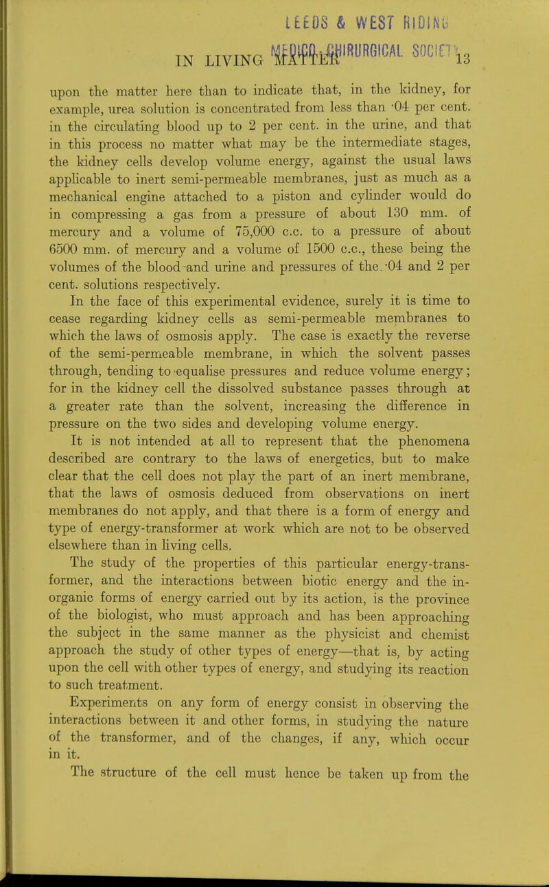 i£60S & WEST HiDINu IN LIVING upon the matter here than to indicate that, in the kidney, for example, urea solution is concentrated from less than -04 per cent, in the circulating blood up to 2 per cent, in the urine, and that in this process no matter what may be the intermediate stages, the kidney cells develop volume energy, against the usual laws apphcable to inert semi-permeable membranes, just as much as a mechanical engine attached to a piston and cylinder would do in compressing a gas from a pressure of about 130 mm. of mercury and a volume of 75,000 c.c. to a pressure of about 6500 mm. of mercury and a volume of 1500 c.c, these being the volumes of the blood-and urine and pressures of the.-04: and 2 per cent, solutions respectively. In the face of this experimental evidence, surely it is time to cease regarding kidney cells as semi-permeable membranes to which the laws of osmosis apply. The case is exactly the reverse of the semi-permeable membrane, in which the solvent passes through, tending to 'equalise pressures and reduce volume energy; for in the kidney cell the dissolved substance passes through at a greater rate than the solvent, increasing the difference in pressure on the two sides and developing volume energy. It is not intended at all to represent that the phenomena described are contrary to the laws of energetics, but to make clear that the cell does not play the part of an inert membrane, that the laws of osmosis deduced from observations on inert membranes do not apply, and that there is a form of energy and type of energy-transformer at work which are not to be observed elsewhere than in hving cells. The study of the properties of this particular energy-trans- former, and the interactions between biotic energy and the in- organic forms of energy carried out by its action, is the province of the biologist, who must approach and has been approaching the subject in the same manner as the physicist and chemist approach the study of other types of energy—that is, by acting upon the cell with other types of energy, and studying its reaction to such treatment. Experiments on any form of energy consist in observing the interactions between it and other forms, in studying the nature of the transformer, and of the changes, if any, which occur in it. The structure of the cell must hence be taken up from the