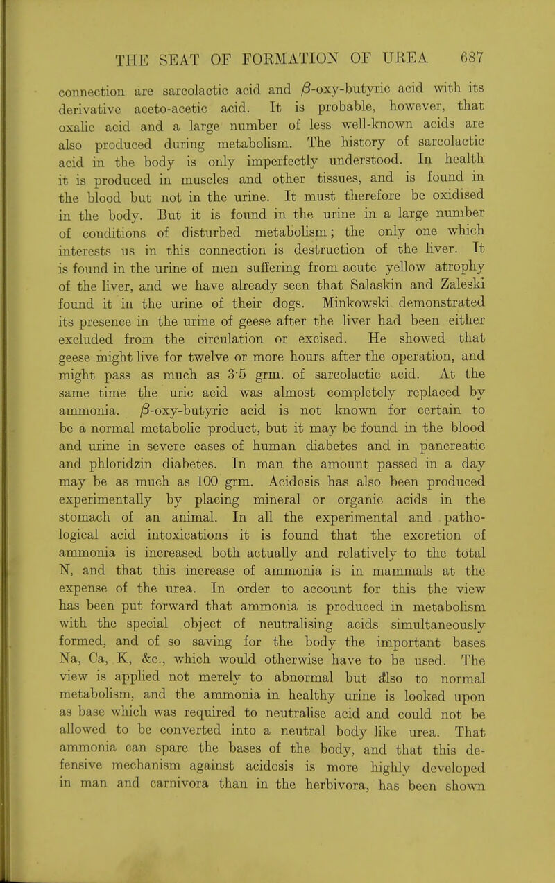 connection are sarcolactic acid and /3-oxy-butyric acid with its derivative aceto-acetic acid. It is probable, however, that oxaUc acid and a large number of less well-known acids are also produced during metabohsm. The history of sarcolactic acid in the body is only imperfectly understood. In health it is produced in muscles and other tissues, and is found in the blood but not in the urine. It must therefore be oxidised in the body. But it is found in the urine in a large number of conditions of disturbed metabohsm; the only one which interests us in this connection is destruction of the liver. It is found in the urine of men suffering from acute yellow atrophy of the hver, and we have already seen that Salaskin and Zaleski found it in the urine of their dogs. Minkowski demonstrated its presence in the urine of geese after the hver had been either excluded from the circulation or excised. He showed that geese might hve for twelve or more hours after the operation, and might pass as much as 35 grm. of sarcolactic acid. At the same time the uric acid was almost completely replaced by ammonia. jS-oxy-butyric acid is not known for certain to be a normal metabolic product, but it may be found in the blood and urine in severe cases of human diabetes and in pancreatic and phloridzin diabetes. In man the amount passed in a day may be as much as 100 grm. Acidosis has also been produced experimentally by placing mineral or organic acids in the stomach of an animal. In all the experimental and patho- logical acid intoxications it is found that the excretion of ammonia is increased both actually and relatively to the total N, and that this increase of ammonia is in mammals at the expense of the urea. In order to account for this the view has been put forward that ammonia is produced in metabolism with the special object of neutralising acids simultaneously formed, and of so saving for the body the important bases Na, Ca, K, &c., which would otherwise have to be used. The view is apphed not merely to abnormal but ^Iso to normal metabolism, and the ammonia in healthy urine is looked upon as base which was required to neutrahse acid and could not be allowed to be converted into a neutral body like urea. That ammonia can spare the bases of the body, and that this de- fensive mechanism against acidosis is more highly developed in man and carnivora than in the herbivora, has been shown