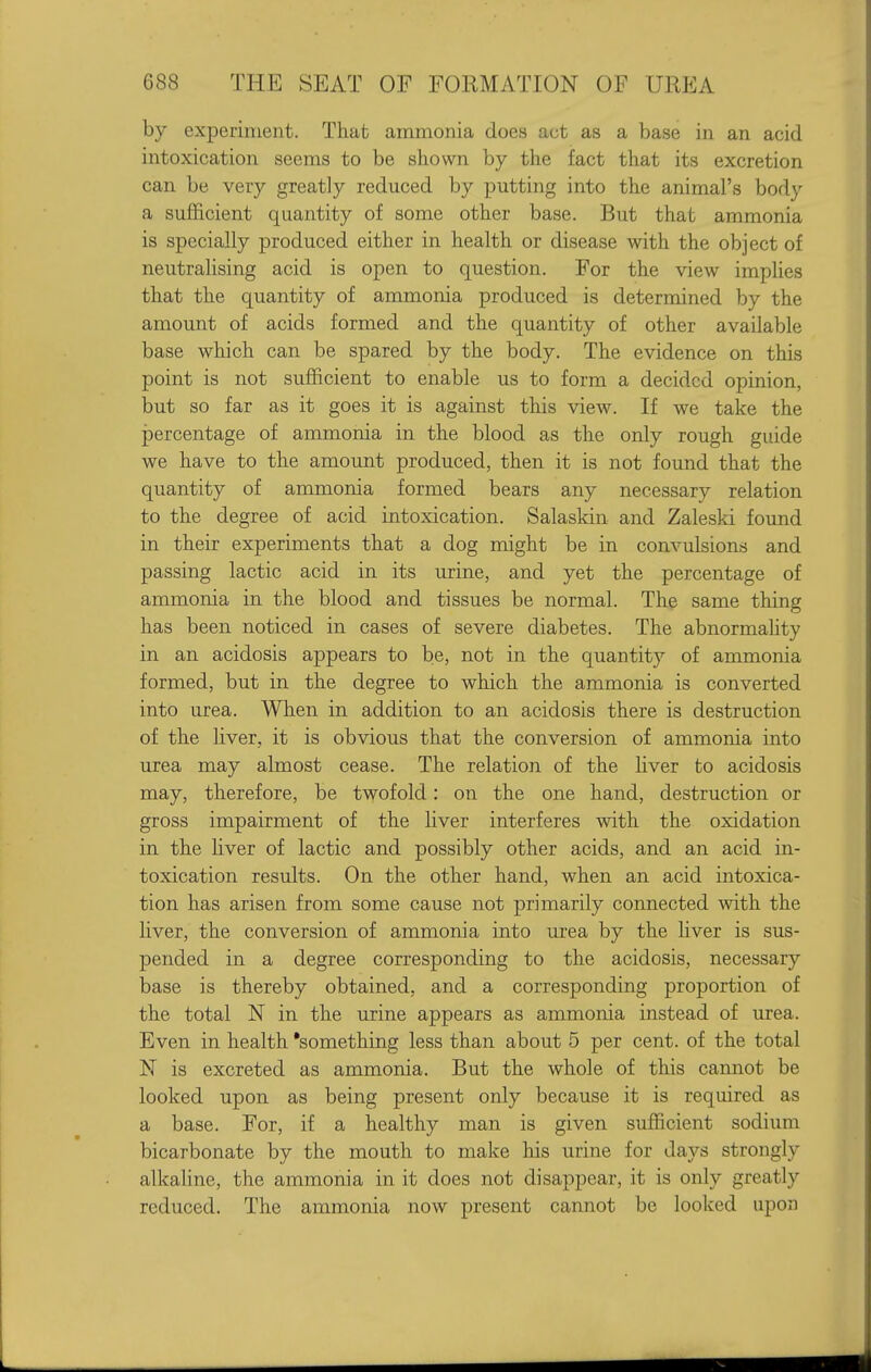 by experiment. That ammonia does act as a base in an acid intoxication seems to be shown by the fact that its excretion can be very greatly reduced by putting into the animal's body a sufficient quantity of some other base. But that ammonia is specially produced either in health or disease with the object of neutralising acid is open to question. For the view implies that the quantity of ammonia produced is determined by the amount of acids formed and the quantity of other available base which can be spared by the body. The evidence on this point is not sufficient to enable us to form a decided opinion, but so far as it goes it is against this view. If we take the percentage of ammonia in the blood as the only rough guide we have to the amount produced, then it is not found that the quantity of ammonia formed bears any necessary relation to the degree of acid intoxication. Salaskin and Zalesld found in their experiments that a dog might be in convulsions and passing lactic acid in its urine, and yet the percentage of ammonia in the blood and tissues be normal. The same thing has been noticed in cases of severe diabetes. The abnormahty in an acidosis appears to be, not in the quantity of ammonia formed, but in the degree to which the ammonia is converted into urea. When in addition to an acidosis there is destruction of the liver, it is obvious that the conversion of ammonia into urea may almost cease. The relation of the liver to acidosis may, therefore, be twofold: on the one hand, destruction or gross impairment of the liver interferes with the oxidation in the liver of lactic and possibly other acids, and an acid in- toxication results. On the other hand, when an acid intoxica- tion has arisen from some cause not primarily connected -with the liver, the conversion of ammonia into urea by the liver is sus- pended in a degree corresponding to the acidosis, necessary base is thereby obtained, and a corresponding proportion of the total N in the urine appears as ammonia instead of urea. Even in health something less than about 5 per cent, of the total N is excreted as ammonia. But the whole of this cannot be looked upon as being present only because it is required as a base. For, if a healthy man is given sufficient sodium bicarbonate by the mouth to make his urine for days strongly alkahne, the ammonia in it does not disappear, it is only greatly reduced. The ammonia now present cannot be looked upon