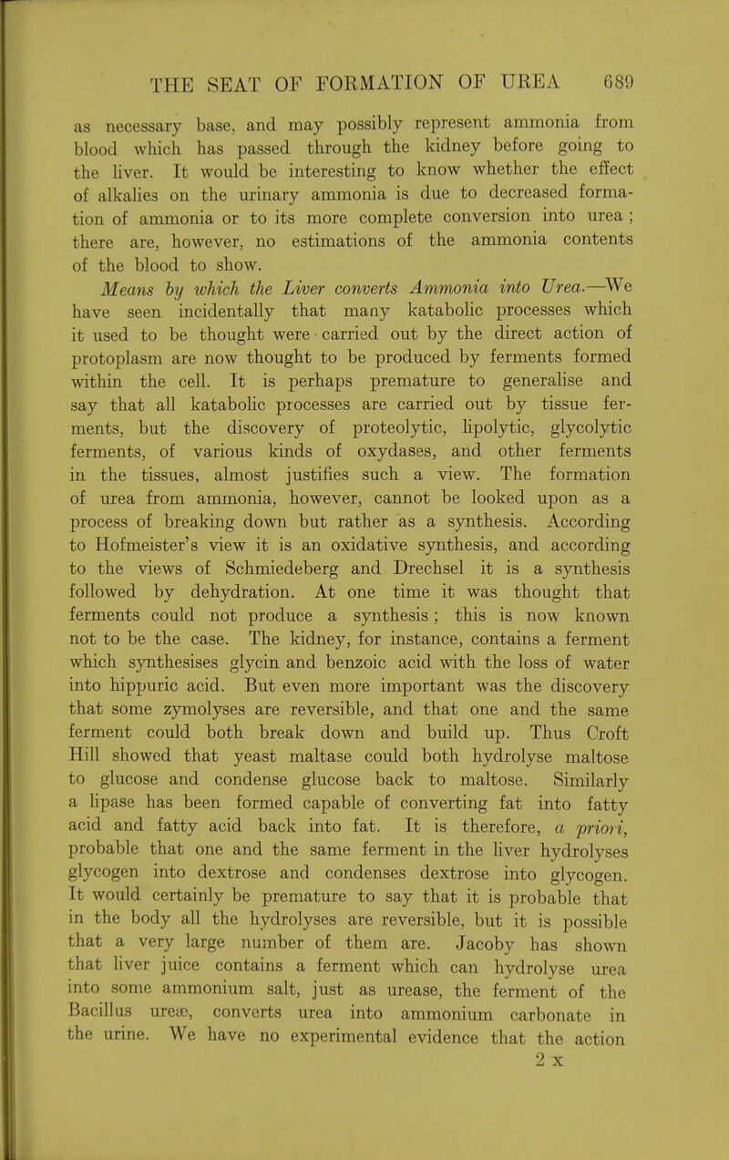 as necessary base, and may possibly represent ammonia from blood which has passed through the kidney before going to the liver. It would be interesting to know whether the effect of alkalies on the urinary ammonia is due to decreased forma- tion of ammonia or to its more complete conversion into urea ; there are, however, no estimations of the ammonia contents of the blood to show. Means hy which the Liver converts Ammonia into Urea.—We have seen incidentally that many katabolic processes which it used to be thought were • carried out by the direct action of protoplasm are now thought to be produced by ferments formed within the cell. It is perhaps premature to generaUse and say that all katabolic processes are carried out by tissue fer- ments, but the discovery of proteolytic, hpolytic, glycolytic ferments, of various kinds of oxydases, and other ferments in the tissues, almost justifies such a view. The formation of urea from ammonia, however, cannot be looked upon as a process of breaking down but rather as a synthesis. According to Hofmeister's view it is an oxidative synthesis, and according to the views of Schmiedeberg and Drechsel it is a synthesis followed by dehydration. At one time it was thought that ferments could not produce a synthesis; this is now known not to be the case. The kidney, for instance, contains a ferment which synthesises glycin and benzoic acid with the loss of water into hippuric acid. But even more important was the discovery that some zymolyses are reversible, and that one and the same ferment could both break down and build up. Thus Croft Hill showed that yeast maltase could both hydrolyse maltose to glucose and condense glucose back to maltose. Similarly a hpase has been formed capable of converting fat into fatty acid and fatty acid back into fat. It is therefore, a priori, probable that one and the same ferment in the liver hydrolyses glycogen into dextrose and condenses dextrose into glycogen. It would certainly be premature to say that it is probable that in the body all the hydrolyses are reversible, but it is possible that a very large number of them are. Jacoby has shown that liver juice contains a ferment which can hydrolyse urea into some ammonium salt, just as urease, the ferment of the Bacillus ureae, converts urea into ammonium carbonate in the urine. We have no experimental evidence that the action 2 X