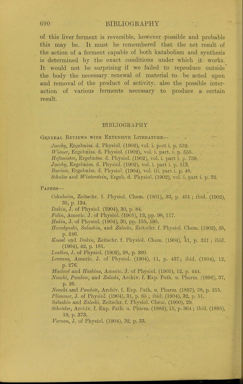 of this liver ferment is reversible, however possible and probable this may be. It must be remembered that the net result of the action of a ferment capable of both katabolism and synthesis is determined by the exact conditions under which it works. It would not be surprising if we failed to reproduce outside' the body the necessary renewal of material to be acted upon and removal of the product of activity, also the possible inter- action of various ferments necessary to produce a certain result. BIBLIOGRAPHY GivsiEKAL Reviews with Extensive Literature— Jacohy, Ertiebniss! d. Physiol. (1902), vol. i. part i. p. 5.32. Wiener, Ergebiiiss. d. Physiol. (1902), vol. i. part. i. p. 555. Hofmeister, Ergebniss. d. Physiol. (1902), vol. i. part i. p. 759. Jacohy, Ergebniss. d. Physiol. (1902), vol. i. part i. p. 213. Burian, Ergebniss. d. Physiol. (1904), vol. iii. part i. p. 48. Sclmlze and Winterstein, Ergeb. d. Physiol. (1902), vol. i. part i. p. 32. Papers— Colmheim, Zeitschr. f. Physiol. Chem. (1901), 33, p. 451 ; ibid. (1902), 35, p. 134. Dakin, J. of Physiol. (1904), 30, p. 84. Foli7i, Anieric. J. of Physiol. (1905), 13, pp. 98, 117. Eedin, J. of Physiol. (1904), 30, pp. 155, 195. HorodynsJd, SalasJcin, and Zaleski, Zeitschr. f. Physiol. Chem. (1902), 35, p. 246. Kossel and Dakin, Zeitschr. f. Physiol. Chem. (1904), 41, p. 321 ; ibid. (1904), 42, p. 181. Leathes, J. of Physiol. (1902), 28, p. 360. Levenne, Americ. J. of' Physiol. (1904), 11, p. 437; ibid. (1904), 12, p. 276. Macleod and Raskins, Americ. J. of Physiol. (1905), 12, p. 444. Nencki, Pawlow, and Zaleski, Archiv. f. Exp. Path. u. Pharm. (1896), 37, p. 26. Nencki and Pawloiv, Archiv. f. Exp. Path. u. Pharm. (1897), 38, p. 215. Plimmer, J. of Physiol. (1904), 31, p. 65 ; ibid. (1904), 32, p. 51. Salaskin and Zaleski, Zeitschr. f. Physiol. Cheiu. (1900), 29. Schroder, Archiv. f. Exp. Path. u. Pharm. (1882), 15, p. 364 ; ibid. (1885), 19, p. 373. Ver7ion, J. of Physiol. (1904), 32, p. 33.