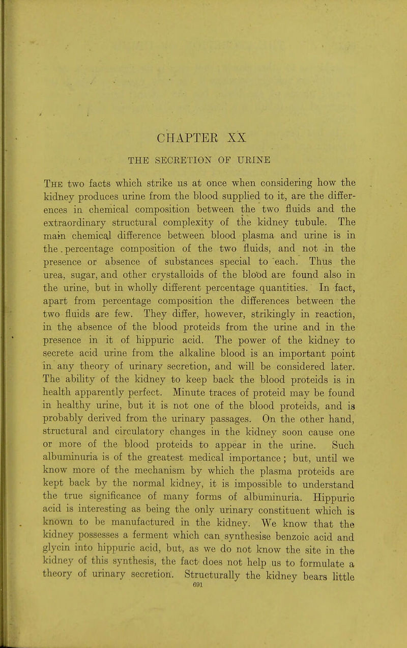 CHAPTER XX THE SECRETION OF URINE The two facts whicii strike us at once when considering Ilow the kidney produces urine from the blood suppHed to it, are the differ- ences in chemical composition between the two fluids and the extraordinary structui'al complexity of the kidney tubule. The main chemical difference between blood plasma and urine is in the. percentage composition of the two fluids, and not in the presence or absence of substances special to 'each. Thus the urea, sugar, and other crystalloids of the blood are found also in the urine, but in wholly diflerent percentage quantities. In fact, apart from percentage composition the difierences between the two fluids are few. They differ, however, strikingly in reaction, in the absence of the blood proteids from the urine and in the presence in it of hippuric acid. The power of the kidney to secrete acid urine from the alkaline blood is an important point in any theory of urinary secretion, and will be considered later. The abihty of the kidney to keep back the blood proteids is in health apparently perfect. Minute traces of proteid may be found in healthy urine, but it is not one of the blood proteids, and ia probably derived from the urinary passages. On the other hand, structural and circulatory changes in the kidney soon cause one or more of the blood proteids to appear in the urine. Such albuminuria is of the greatest medical importance; but, until we know more of the mechanism by which the plasma proteids are kept back by the normal kidney, it is impossible to understand the true significance of many forms of albuminuria. Hippuric acid is interesting as being the only urinary constituent which is known to be manufactured in the kidney. We know that the kidney possesses a ferment which can.synthesise benzoic acid and glycin into hippuric acid, but, as we do not know the site in the kidney of this synthesis, the fact' does not help us to formulate a theory of urinary secretion. Structurally the kidney bears little