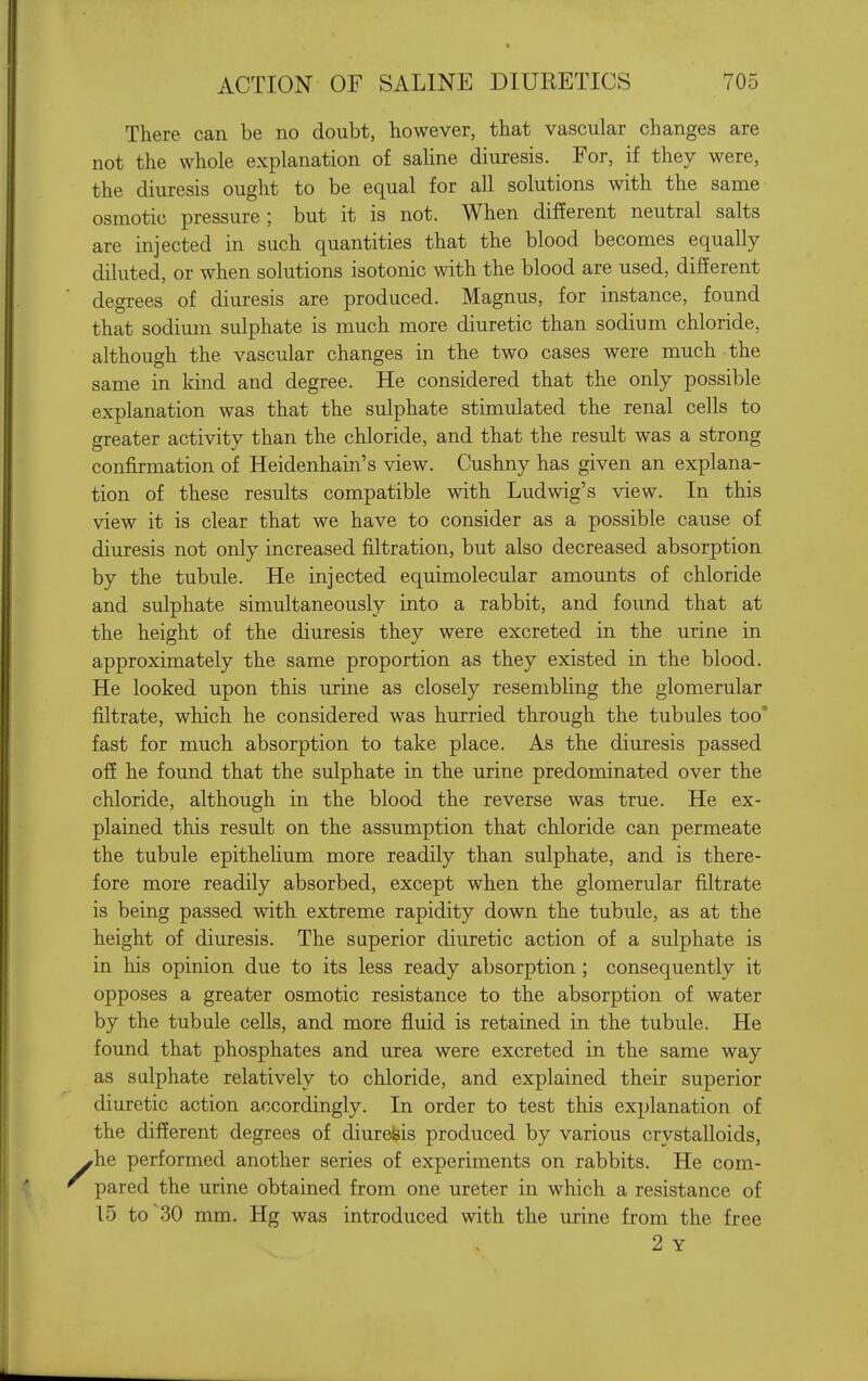 There can be no doubt, however, that vascular changes are not the whole explanation of sahne diuresis. For, if they were, the diuresis ought to be equal for all solutions with the same osmotic pressure ; but it is not. When different neutral salts are injected in such quantities that the blood becomes equally diluted, or when solutions isotonic mih the blood are used, different degrees of diuresis are produced. Magnus, for instance, found that sodium sulphate is much more diuretic than sodium chloride, although the vascular changes in the two cases were much the same in kind and degree. He considered that the only possible explanation was that the sulphate stimulated the renal cells to greater activity than the chloride, and that the result was a strong confirmation of Heidenhain's view. Cushny has given an explana- tion of these results compatible with Ludwig's view. In this view it is clear that we have to consider as a possible cause of diuresis not only increased filtration, but also decreased absorption by the tubule. He injected equimolecular amounts of chloride and sulphate simultaneously into a rabbit, and found that at the height of the diuresis they were excreted in the urine in approximately the same proportion as they existed in the blood. He looked upon this urine as closely resembhng the glomerular filtrate, which he considered was hurried through the tubules too* fast for much absorption to take place. As the diuresis passed off he found that the sulphate in the urine predominated over the chloride, although in the blood the reverse was true. He ex- plained this result on the assumption that chloride can permeate the tubule epithehum more readily than sulphate, and is there- fore more readily absorbed, except when the glomerular filtrate is being passed with extreme rapidity down the tubule, as at the height of diuresis. The superior diuretic action of a sulphate is in his opinion due to its less ready absorption; consequently it opposes a greater osmotic resistance to the absorption of water by the tubule cells, and more fluid is retained in the tubule. He found that phosphates and urea were excreted in the same way as sulphate relatively to chloride, and explained their superior diuretic action accordingly. In order to test this explanation of the different degrees of diuresis produced by various crystalloids, rhe performed another series of experiments on rabbits. He com- pared the urine obtained from one ureter in which a resistance of 15 to^30 mm. Hg was introduced with the urine from the free 2 Y