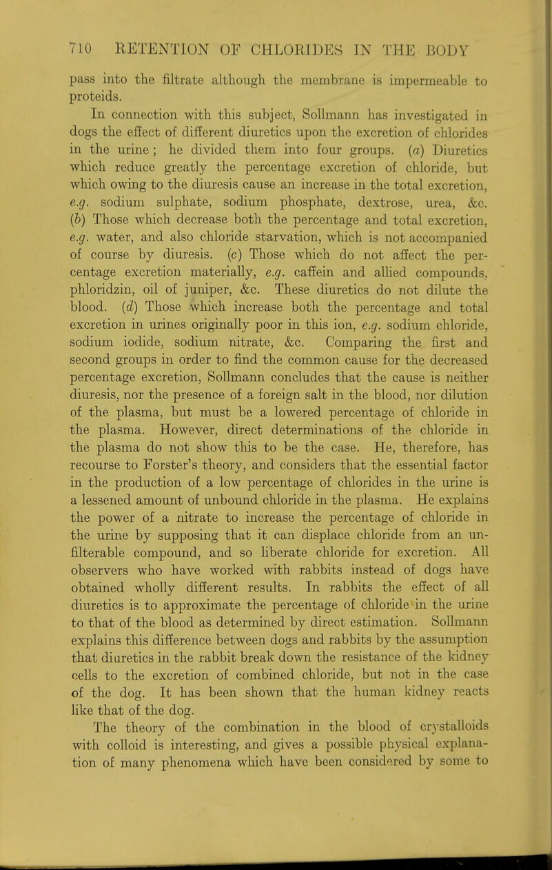 pass into the filtrate although the membrane is impermeable to proteids. In connection with this subject, SoUmann has investigated in dogs the effect of dif5erent diuretics upon the excretion of chlorides in the urine ; he divided them into four groups, (a) Diuretics which reduce greatly the percentage excretion of chloride, but which owing to the diuresis cause an increase in the total excretion, e.g. sodium sulphate, sodium phosphate, dextrose, urea, &c. (6) Those which decrease both the percentage and total excretion, e.g. water, and also chloride starvation, which is not accompanied of course by diuresis, (c) Those which do not affect the per- centage excretion materially, e.g. cafEein and allied compounds, phloridzin, oil of juniper, &c. These diuretics do not dilute the blood, (d) Those which increase both the percentage and total excretion in urines originally poor in this ion, e.g. sodium chloride, sodium iodide, sodium nitrate, &c. Comparing the first and second groups in order to find the common cause for the decreased percentage excretion, SoUmann concludes that the cause is neither diuresis, nor the presence of a foreign salt in the blood, nor dilution of the plasma, but must be a lowered percentage of chloride in the plasma. However, direct determinations of the chloride in the plasma do not show this to be the case. He, therefore, has recourse to Forster's theory, and considers that the essential factor in the production of a low percentage of chlorides in the urine is a lessened amount of unbound chloride in the plasma. He explains the power of a nitrate to increase the percentage of chloride in the urine by supposing that it can displace chloride from an un- filterable compound, and so liberate chloride for excretion. All observers who have worked with rabbits instead of dogs have obtained wholly different results. In rabbits the effect of all diuretics is to approximate the percentage of chloride-in the urine to that of the blood as determined by direct estimation. SoUmann explains this difference between dogs and rabbits by the assumption that diuretics in the rabbit break down the resistance of the kidney ceUs to the excretion of combined chloride, but not in the case of the dog. It has been shown that the human kidney reacts hke that of the dog. The theory of the combination in the blood of crystalloids with coUoid is interesting, and gives a possible physical explana- tion of many phenomena which have been considered by some to