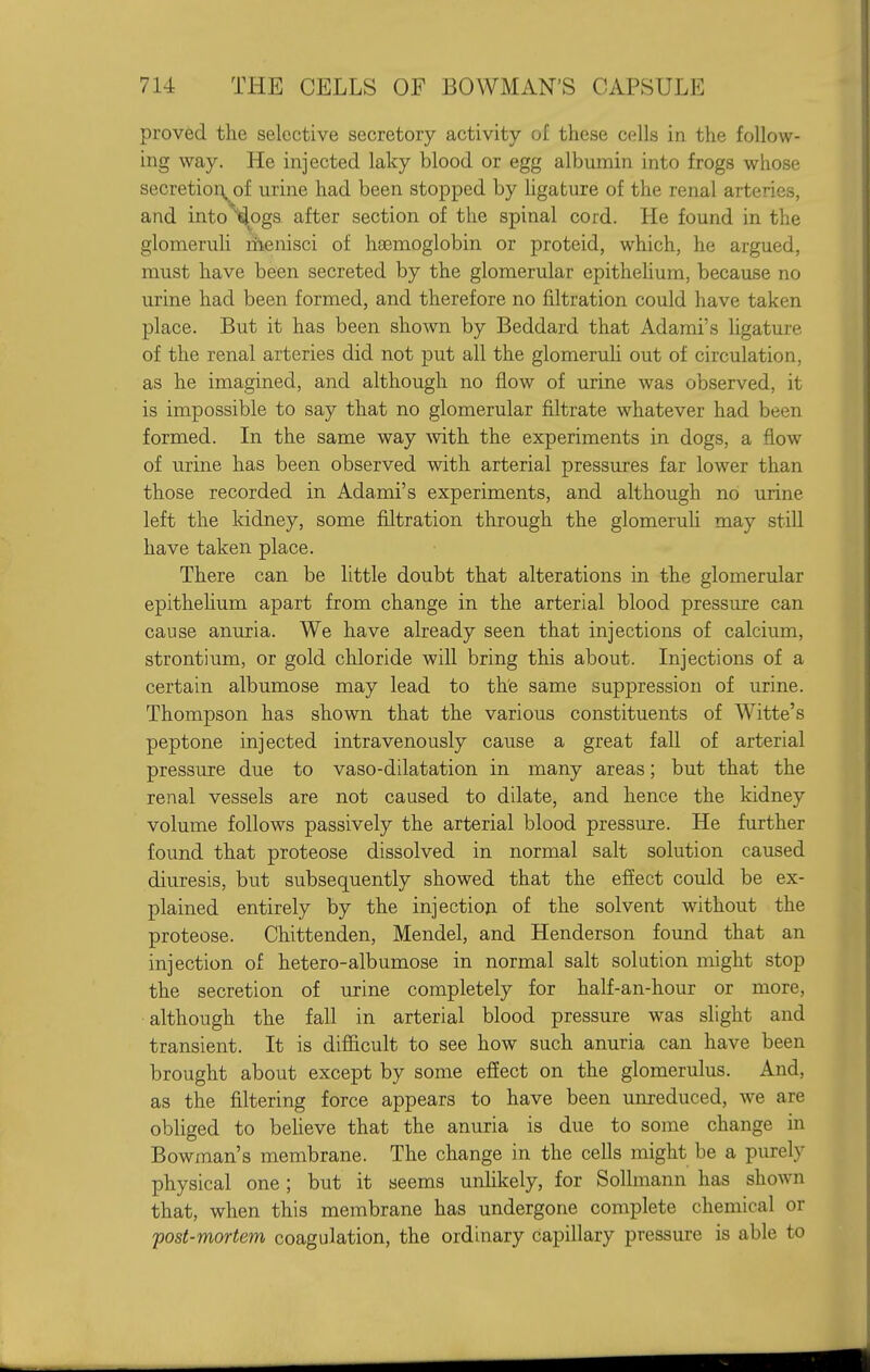 proved the selective secretory activity of these cells in the follow- ing way. He injected laky blood or egg albumin into frogs whose secretior^^of urine had been stopped by ligature of the renal arteries, and into^^ogs after section of the spinal cord. He found in the glomeruh liienisci of haemoglobin or proteid, which, he argued, must have been secreted by the glomerular epithelium, because no urine had been formed, and therefore no filtration could have taken place. But it has been shown by Beddard that Adami's ligature of the renal arteries did not put all the glomeruh out of circulation, as he imagined, and although no flow of urine was observed, it is impossible to say that no glomerular filtrate whatever had been formed. In the same way mth the experiments in dogs, a flow of urine has been observed with arterial pressures far lower than those recorded in Adami's experiments, and although no urine left the kidney, some filtration through the glomeruh may still have taken place. There can be little doubt that alterations in the glomerular epithehum apart from change in the arterial blood pressure can cause anuria. We have already seen that injections of calcium, strontium, or gold chloride will bring this about. Injections of a certain albumose may lead to the same suppression of urine. Thompson has shown that the various constituents of Witte's peptone injected intravenously cause a great fall of arterial pressure due to vaso-dilatation in many areas; but that the renal vessels are not caused to dilate, and hence the kidney volume follows passively the arterial blood pressure. He further found that proteose dissolved in normal salt solution caused diuresis, but subsequently showed that the effect could be ex- plained entirely by the injection of the solvent without the proteose. Chittenden, Mendel, and Henderson found that an injection of hetero-albumose in normal salt solution might stop the secretion of urine completely for half-an-hour or more, although the fall in arterial blood pressure was slight and transient. It is difficult to see how such anuria can have been brought about except by some efiect on the glomerulus. And, as the filtering force appears to have been unreduced, we are obliged to beheve that the anuria is due to some change in Bowman's membrane. The change in the cells might be a purely physical one; but it seems unhkely, for Sollmann has shown that, when this membrane has undergone complete chemical or fost-mortem coagulation, the ordinary capillary pressure is able to