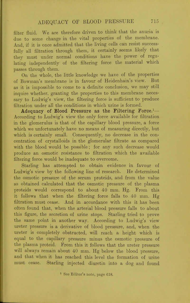 filter fluid. We are therefore driven to think that the anuria is due to some change in the vital properties of the membrane. And, if it is once admitted that the living cells can resist success- fully all filtration through them, it certainly seems hkely that they must under normal conditions have the power of regu- lating independently of the filtering force the material which passes through them. On the whole, the little knowledge we have of the properties of Bowman's membrane is in favour of Heidenhain's view. But as it is impossible to come to a definite conclasion, we may still inquire whether, granting the properties to this membrane neces- sary to Ludwig's view, the filtering force is sufficient to produce filtration under all the conditions in which urine is formed. Adequacy of Blood Pressure as the Filtering- Force.^— According to Ludwig's view the only force available for filtration in the glomerulus is that of the capillary blood pressure, a force which we unfortunately have no means of measuring directly, but which is certainly small. Consequently, no decrease in the con- centration of crystalloids in the glomerular filtrate as compared with the blood would be possible; for any such decrease would produce an osmotic resistance to filtration which the available filtering force would be inadequate to overcome. StarUng has attempted to obtain evidence in favour of Ludwig's view by the following line of research. He determined the osmotic pressure of the serum proteids, and from the value so obtained calculated that the osmotic pressure of the plasma proteids would correspond to about 40 mm. Hg. From this it follows that when the filtering force falls to 40 mm. Hg filtration must cease. And in accordance with this it has been often found that, when the arterial blood pressure falls to about this figure, the secretion of urine stops. Starling tried to prove the same point in another way. According to Ludwig's view ureter pressure is a derivative of blood pressure, and, when the ureter is completely obstructed, will reach a height which is equal to the capillary pressure minus the osmotic pressure of the plasma proteid. From this it follows that the ureter pressure will always remain about 40 mm. Hg below the blood pressure, and that when it has reached this level the formation of urine must cease. Starhng injected diuretin into a dog and found ^ See Editor's note, page 618.