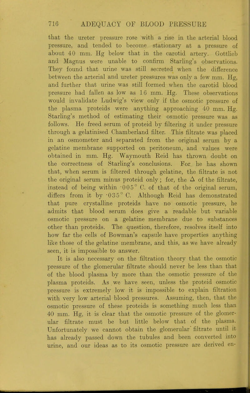 that the ureter pressure rose with a rise in the arterial blood pressure, and tended to become stationary at a pressure of about 40 mm. Hg below that in the carotid artery. Gottlieb and Magnus were unable to confirm Starling's observations. They found that urine was still secreted when the difference between the arterial and ureter pressures was only a few mm. Hg, and further that urine was still formed when the carotid blood pressure had fallen as low as 16 mm. Hg. These observations would invalidate Ludwig's view only if the osmotic pressure of the plasma proteids were anything approaching 40 mm. Hg. Starhng's method of estimating their osmotic pressure was as follows. He freed serum of proteid by filtering it under pressure through a gelatinised Chamberland filter. This filtrate was placed in an osmometer and separated from the original serum by a gelatine membrane supported on peritoneum, and values were obtained in mm. Hg. Waymouth Reid has thrown doubt on the correctness of Starling's conclusions. For he has shown that, when serum is filtered through gelatine, the filtrate is not the original serum minus proteid only; for, the A of the filtrate, instead of being within -005° C. of that of the original serum, differs from it by 035° C. Although Reid has demonstrated that pure crystalline proteids have no osmotic pressure, he admits that blood serum does give a readable but variable osmotic pressure on a gelatine membrane due to substances other than proteids. The question, therefore, resolves itself into how far the cells of Bowman's capsule have properties anything like those of the gelatine membrane, and this, as we have already seen, it is impossible to answer. It is also necessary on the filtration theory that the osmotic pressure of the glomerular filtrate should never be less than that of the blood plasma by more than the osmotic pressure of the plasma proteids. As we have seen, unless the proteid osmotic pressure is extremely low it is impossible to explain filtration with very low arterial blood pressures. Assuming, then, that the osmotic pressure of these proteids is something much less than 40 mm. Hg, it is clear that the osmotic pressure of the glomer- ular filtrate must be but little below that of the plasma. Unfortunately we cannot obtain the glomerular filtrate until it has already passed down the tubules and been converted into urine, and our ideas as to its osmotic pressure are derived en-