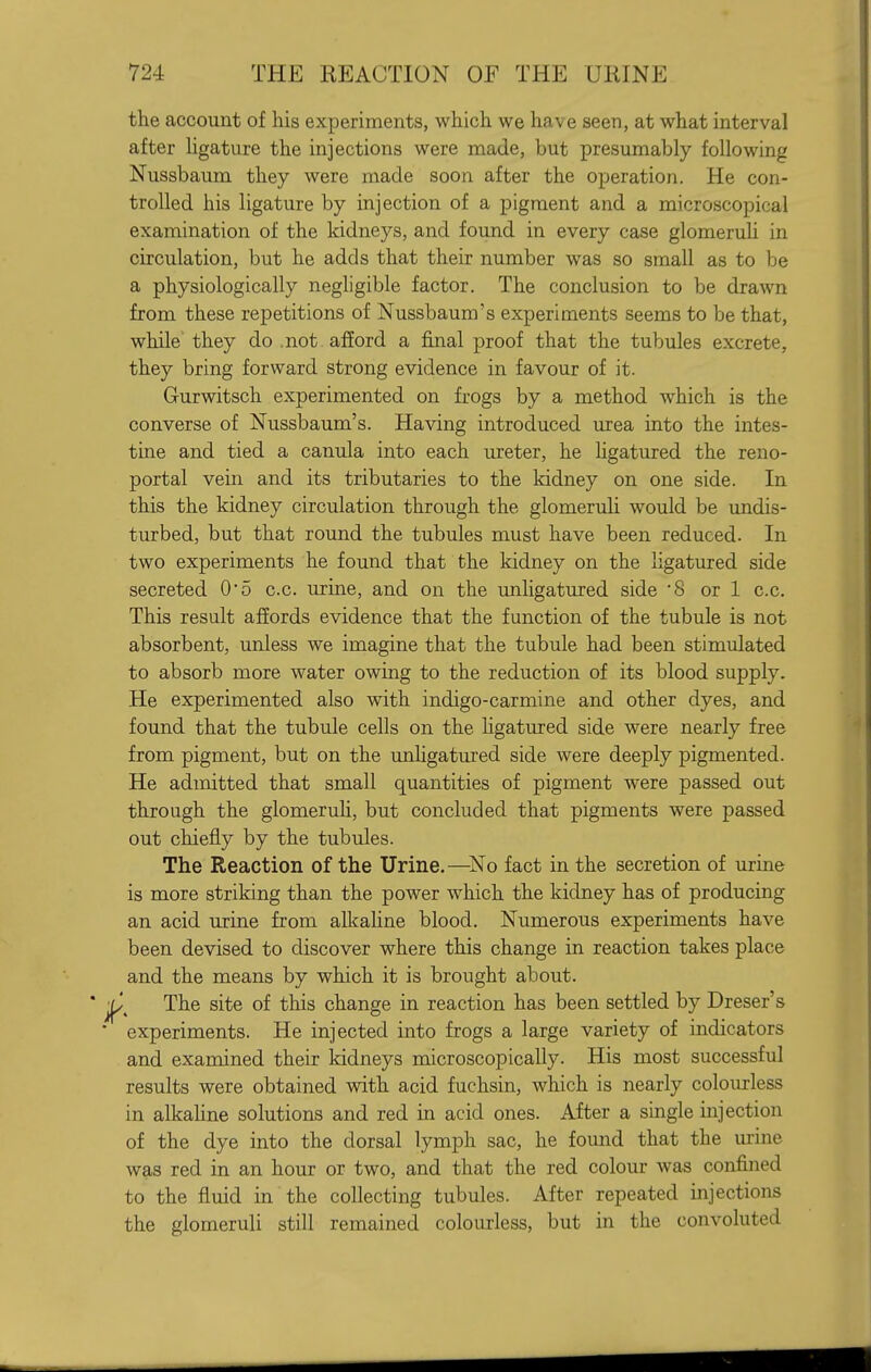 the account of his experiments, which we have seen, at what interval after hgature the injections were made, but presumably following Nussbaum they were made soon after the operation. He con- trolled his ligature by injection of a pigment and a microscopical examination of the kidneys, and found in every case glomeruU in circulation, but he adds that their number was so small as to be a physiologically negligible factor. The conclusion to be drawn from these repetitions of Nussbaum's experiments seems to be that, while they do .not afford a final proof that the tubules excrete, they bring forward strong evidence in favour of it. Gurwitsch experimented on frogs by a method which is the converse of Nussbaum's. Having introduced urea into the intes- tine and tied a canula into each ureter, he hgatured the reno- portal vein and its tributaries to the kidney on one side. In this the kidney circulation through the glomeruli would be undis- turbed, but that round the tubules must have been reduced. In two experiments he found that the kidney on the ligatured side secreted 0*5 c.c. urine, and on the unligatured side '8 or 1 c.c. This result affords evidence that the function of the tubule is not absorbent, unless we imagine that the tubule had been stimulated to absorb more water owing to the reduction of its blood supply. He experimented also with indigo-carmine and other dyes, and found that the tubule cells on the Kgatuied side were nearly free from pigment, but on the unhgatured side were deeply pigmented. He admitted that small quantities of pigment were passed out through the glomeruh, but concluded that pigments were passed out chiefly by the tubules. The Reaction of the Urine.—No fact in the secretion of urine is more striking than the power which the kidney has of producing an acid urine from alkahne blood. Numerous experiments have been devised to discover where this change in reaction takes place and the means by which it is brought about. ■^^ The site of this change in reaction has been settled by Dreser's ■ experiments. He injected into frogs a large variety of indicators and examined their kidneys microscopically. His most successful results were obtained with acid fuchsin, which is nearly colourless in alkahne solutions and red in acid ones. After a single injection of the dye into the dorsal lymph sac, he foimd that the urine was red in an hour or two, and that the red colour was confined to the fluid in the collecting tubules. After repeated injections the glomeruli still remained colourless, but in the convoluted