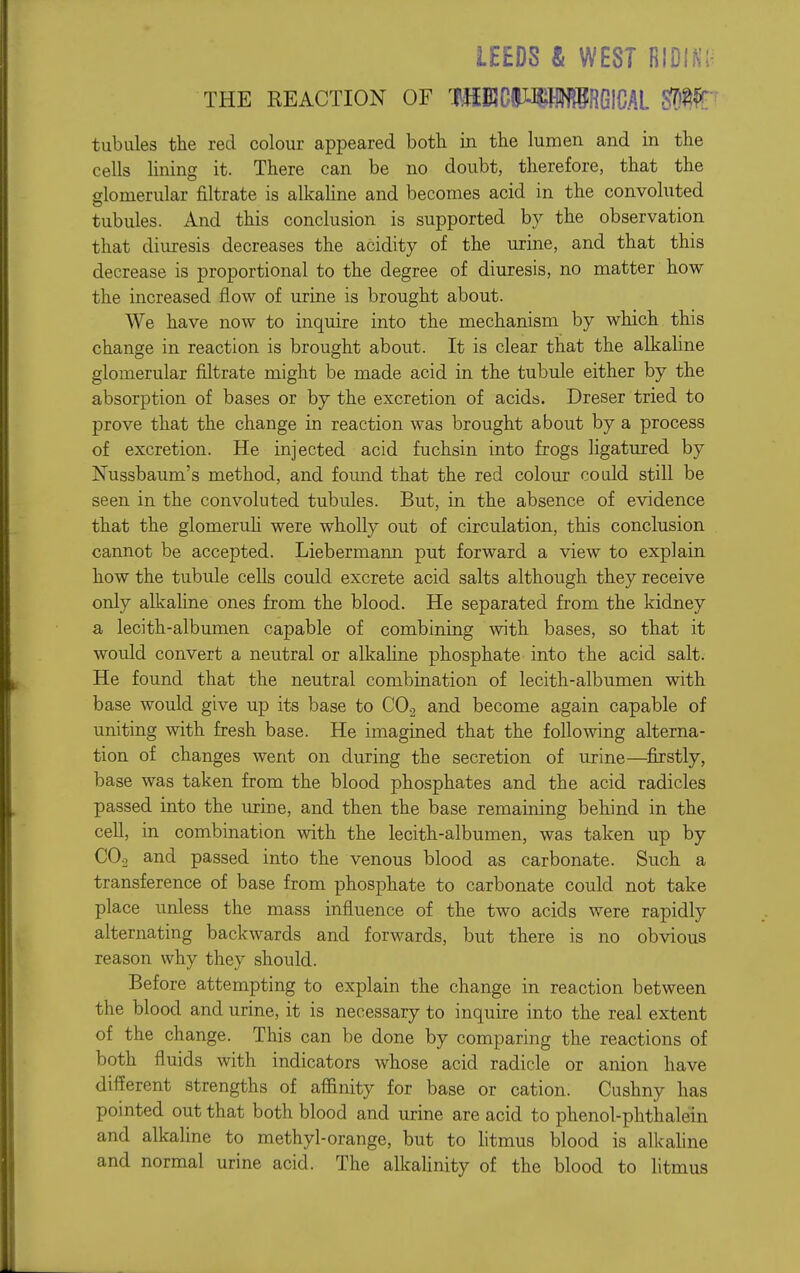 LEEDS & WEST RIDIN; THE REACTION OF tubules the red colour appeared both in the lumen and in the cells lining it. There can be no doubt, therefore, that the glomerular filtrate is alkahne and becomes acid in the convoluted tubules. And this conclusion is supported by the observation that diuresis decreases the acidity of the urine, and that this decrease is proportional to the degree of diuresis, no matter how the increased flow of urine is brought about. We have now to inquire into the mechanism by which this change in reaction is brought about. It is clear that the alkaline glomerular filtrate might be made acid in the tubule either by the absorption of bases or by the excretion of acids. Dreser tried to prove that the change in reaction was brought about by a process of excretion. He injected acid fuchsin into frogs ligatured by Nussbaum's method, and found that the red colour could still be seen in the convoluted tubules. But, in the absence of evidence that the glomeruli were wholly out of circulation, this conclusion cannot be accepted. Liebermann put forward a view to explain how the tubule cells could excrete acid salts although they receive only alkaline ones from the blood. He separated from the kidney a lecith-albumen capable of combining with bases, so that it would convert a neutral or alkaline phosphate into the acid salt. He found that the neutral combination of lecith-albumen with base would give up its base to COg and become again capable of uniting with fresh base. He imagined that the following alterna- tion of changes went on during the secretion of urine—^firstly, base was taken from the blood phosphates and the acid radicles passed into the urine, and then the base remaining behind in the cell, in combination with the lecith-albumen, was taken up by COo and passed into the venous blood as carbonate. Such a transference of base from phosphate to carbonate could not take place unless the mass influence of the two acids were rapidly alternating backwards and forwards, but there is no obvious reason why they should. Before attempting to explain the change in reaction between the blood and urine, it is necessary to inquire into the real extent of the change. This can be done by comparing the reactions of both fluids with indicators whose acid radicle or anion have different strengths of afiinity for base or cation. Cushny has pointed out that both blood and urine are acid to phenol-phthalein and alkaline to methyl-orange, but to htmus blood is alkahne and normal urine acid. The alkalinity of the blood to litmus