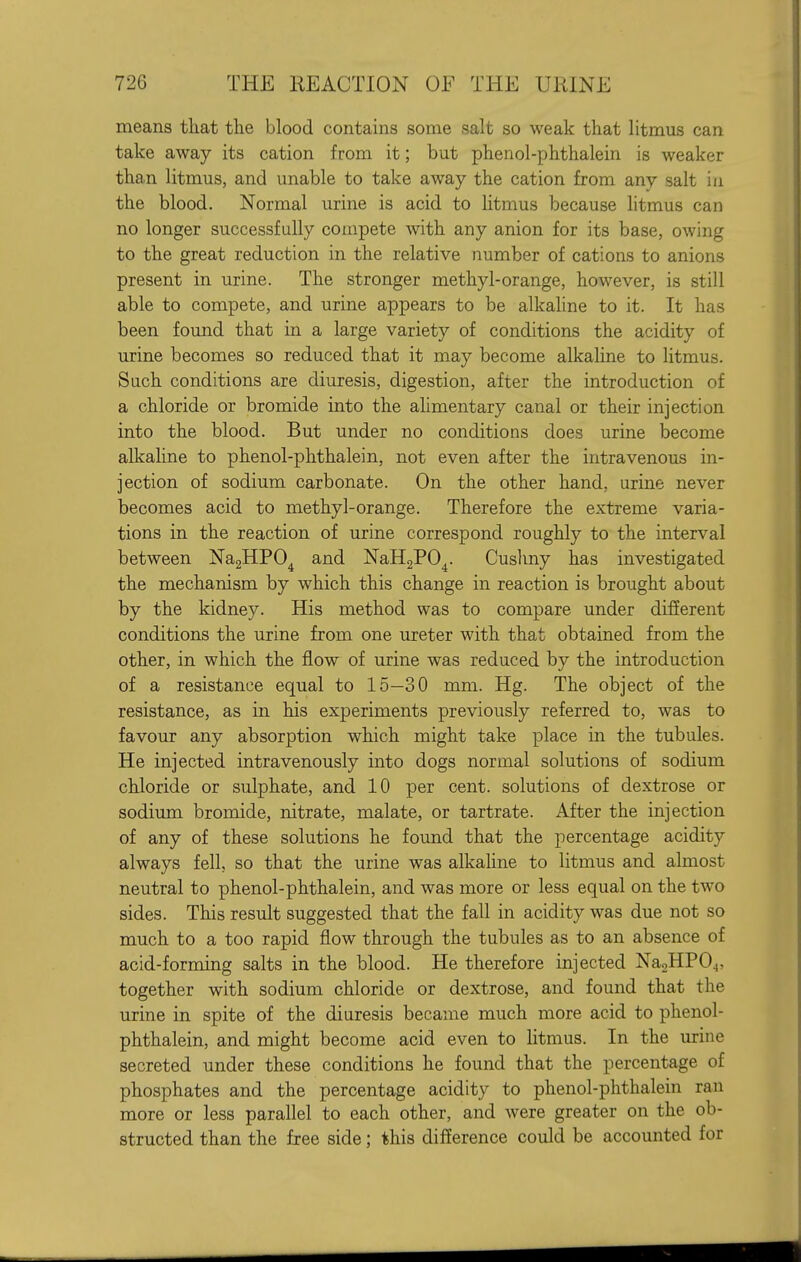 means that the blood contains some salt so weak that litmus can take away its cation from it; but phenol-phthalein is weaker than litmus, and unable to take away the cation from any salt in the blood. Normal urine is acid to htmus because litmus can no longer successfully compete with any anion for its base, owing to the great reduction in the relative number of cations to anions present in urine. The stronger methyl-orange, however, is still able to compete, and urine appears to be alkaline to it. It has been found that in a large variety of conditions the acidity of urine becomes so reduced that it may become alkahne to litmus. Such conditions are diuresis, digestion, after the introduction of a chloride or bromide into the alimentary canal or their injection into the blood. But under no conditions does urine become alkaline to phenol-phthalein, not even after the intravenous in- jection of sodium carbonate. On the other hand, urine never becomes acid to methyl-orange. Therefore the extreme varia- tions in the reaction of urine correspond roughly to the interval between NagHPO^ and NaHgPO^. Cushny has investigated the mechanism by which this change in reaction is brought about by the kidney. His method was to compare under difierent conditions the urine from one ureter with that obtained from the other, in which the flow of urine was reduced by the introduction of a resistance equal to 15—30 mm. Hg. The object of the resistance, as in his experiments previously referred to, was to favour any absorption which might take place in the tubules. He injected intravenously into dogs normal solutions of sodium chloride or sulphate, and 10 per cent, solutions of dextrose or sodium bromide, nitrate, malate, or tartrate. After the injection of any of these solutions he found that the percentage acidity always fell, so that the urine was alkaline to litmus and almost neutral to phenol-phthalein, and was more or less equal on the two sides. This result suggested that the fall in acidity was due not so much to a too rapid flow through the tubules as to an absence of acid-forming salts in the blood. He therefore injected Na2HP04, together with sodium chloride or dextrose, and found that the urine in spite of the diuresis became much more acid to phenol- phthalein, and might become acid even to litmus. In the urine secreted under these conditions he found that the percentage of phosphates and the percentage acidity to phenol-phthalein ran more or less parallel to each other, and were greater on the ob- structed than the free side; this difference could be accounted for