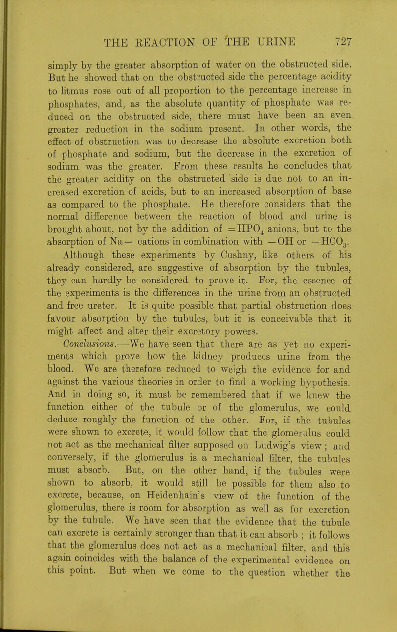 simply by the greater absorption of water on the obstructed side. But he showed that on the obstructed side the percentage acidity to htmus rose out of all proportion to the percentage increase in phosphates, and, as the absolute quantity of phosphate was re- duced on the obstructed side, there must have been an even greater reduction in the sodium present. In other words, the effect of obstruction was to decrease the absolute excretion both of phosphate and sodium, but the decrease in the excretion of sodium was the greater. From these results he concludes that the greater acidity on the obstructed 'side is due not to an in- creased excretion of acids, but to an increased absorption of base as compared to the phosphate. He therefore considers that the normal difference between the reaction of blood and urine is brought about, not by the addition of =HPO^ anions, but to the absorption of Na— cations in combination with —OH or — HCO3. Although these experiments by Cushny, Hke others of his already considered, are suggestive of absorption by the tubules, they can hardly be considered to prove it. For, the essence of the experiments is the differences in the urine from an obstructed and free ureter. It is quite possible that partial obstruction does favour absorption by the tubules, but it is conceivable that it might affect and alter their excretory powers. Conclusions.—We have seen that there are as yet no experi- ments which prove how the kidney produces urine from the blood. We are therefore reduced to weigh the evidence for and against the various theories in order to find a working hypothesis. And in doing so, it must be remembered that if we knew the function either of the tubule or of the glomerulus, we could deduce roughly the function of the other. For, if the tubules were shown to excrete, it would follow that the glomerulus could not act as the mechanical filter supposed on Ludwig's view ; and conversely, if the glomerulus is a mechanical filter, the tubules must absorb. But, on the other hand, if the tubules were shown to absorb, it would still be possible for them also .to excrete, because, on Heidenhain's view of the function of the glomerulus, there is room for absorption as well as for excretion by the tubule. We have seen that the evidence that the tubule can excrete is certainly stronger than that it can absorb ; it follows that the glomerulus does not act as a mechanical filter, and this again coincides with the balance of the experimental evidence on this point. But when we come to the question whether the