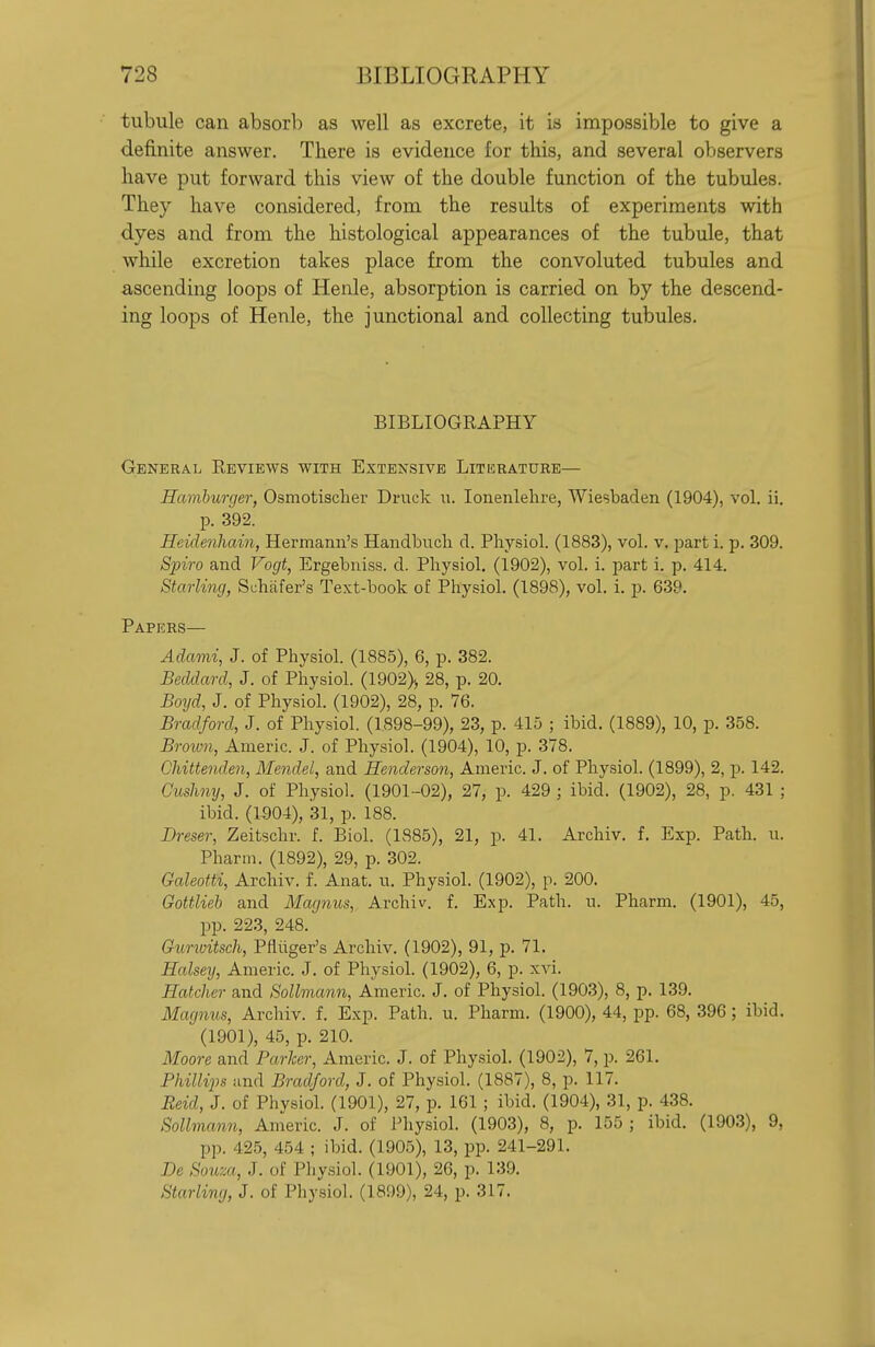 tubule can absorb as well as excrete, it is impossible to give a definite answer. There is evidence for this, and several observers have put forward this view of the double function of the tubules. They have considered, from the results of experiments with dyes and from the histological appearances of the tubule, that while excretion takes place from the convoluted tubules and ascending loops of Henle, absorption is carried on by the descend- ing loops of Henle, the junctional and collecting tubules. BIBLIOGRAPHY General Reviews with Extensive Literature— Hamburger, Osmotischer Druck u. lonenlehre, Wiesbaden (1904), vol. ii. p. 392. Heidefiham, Hermann's Handbucli d. Physiol. (1883), vol. v. part i. p. 309. Spiro and Vogt, Ergebniss. d. Physiol. (1902), vol. i. part i. p. 414. Starling, Schafer's Text-book of Physiol. (1898), vol. i. p. 639. Papers— Adami, J. of Physiol. (1885), 6, p. 382. Beddard, J. of Physiol. (1902)> 28, p. 20. Boijd, J. of Physiol. (1902), 28, p. 76. Bradford, J. of Physiol. (1898-99), 23, p. 415 ; ibid. (1889), 10, p. 358. Broion, Americ. J. of Physiol. (1904), 10, p. 378. Chittenden, Mendel, and Henderson, Americ. J. of Physiol. (1899), 2, p. 142. Cushny, J. of Physiol. (1901-02), 27, p. 429 ; ibid. (1902), 28, p. 431 ; ibid. (1504), 31, p. 188. Dreser, Zeitschr. f. Biol. (1885), 21, p. 41. Archiv. f. Exp. Path. u. Pharm. (1892), 29, p. 302. Galeotti, Archiv. f. Anat. u. Physiol. (1902), p. 200. Gottlieb and Magnus, Archiv. f. Exp. Path. u. Pharm. (1901), 45, pp. 223, 248. Guriuitsch, Pfliiger's Archiv. (1902), 91, p. 71. Halsey, Americ. J. of Physiol. (1902), 6, p. xvi. Hatcher and Sollmann, Americ. J. of Physiol. (1903), 8, p. 139, Magnus, Archiv. f. Exp. Path. u. Pharm. (1900), 44, pp. 68, 396 ; ibid. (1901), 45, p. 210. Aloore and Parker, Americ. J. of Physiol. (1902), 7, p. 261. Phillips and Bradford, J. of Physiol. (1887), 8, p. 117. Reid, J. of Physiol. (1901), 27, p. 161 ; ibid. (1904), 31, p. 438. Sollmann, Americ. J. of Physiol. (1903), 8, p. 155 ; ibid. (1903), 9, pp. 425, 454 ; ibid. (1905), 13, pp. 241-291. Be Souza, J. of Physiol. (1901), 26, p. 139. Starling, J. of Physiol. (1899), 24, p. 317.