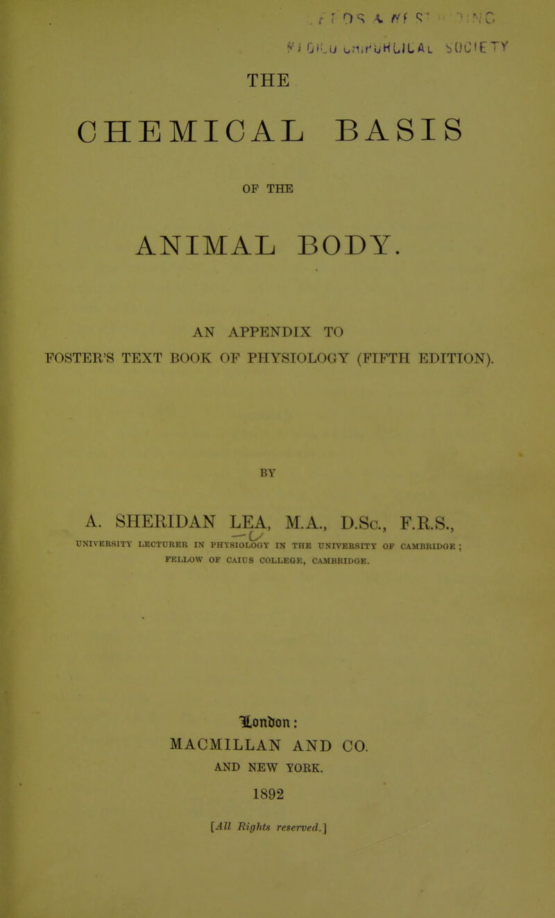 THE CHEMICAL BASIS OF THE ANIMAL BODY. AN APPENDIX TO FOSTER'S TEXT BOOK OF PHYSIOLOGY (FIFTH EDITION). BY A. SHERIDAN LEA, M.A., D.Sc, F.RS., UNIVERSITY LECTURER IN PHYSIOLOGY IN THE UNIVERSITY OF CAMBRIDGE ; FELLOW OF CAIUS COLLEGE, CAMBRIDGE. MACMILLAN AND CO. AND NEW YORK. 1892 [All Rights resei-ved.]