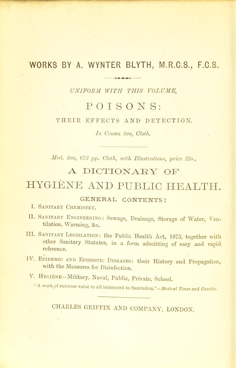 WORKS BY A. WYNTER BLYTH, M.R.C.S., F.C.S. UNIFORM WITH THIS VOLUME, POISONS: THEIR EFFECTS AND DETECTION. In Crown Svo, Cloth. Med. Svo, 672 pp. Cloth, with Illustration, 2}rice 2Ss., A. DICTIOlSr^KY OF HYGIENE AND PUBLIC HEALTH. GENERAL CONTENTS: I. Sanitary Chemistry. II. Saxitary Engineering : Sewage, Drainage, Storage of Water, Ven- tilation, Warming, &c. III. Sanitary Legislation: the Public Health Act, 1S75, together with other Sanitary Statutes, in a form admitting of easy and rapid reference. IV. Epidemic and Epizootic Diseases: their History and Propagation, with the Measures for Disinfection. V. HYGiENE-.Military, Naval, Public, Private, School. '•A work.of extreme value to all interested in Sauitation.--.lM«oa? Times and Gazelle. CHARLES GRIFFIN AND COMPANY, LONDON.