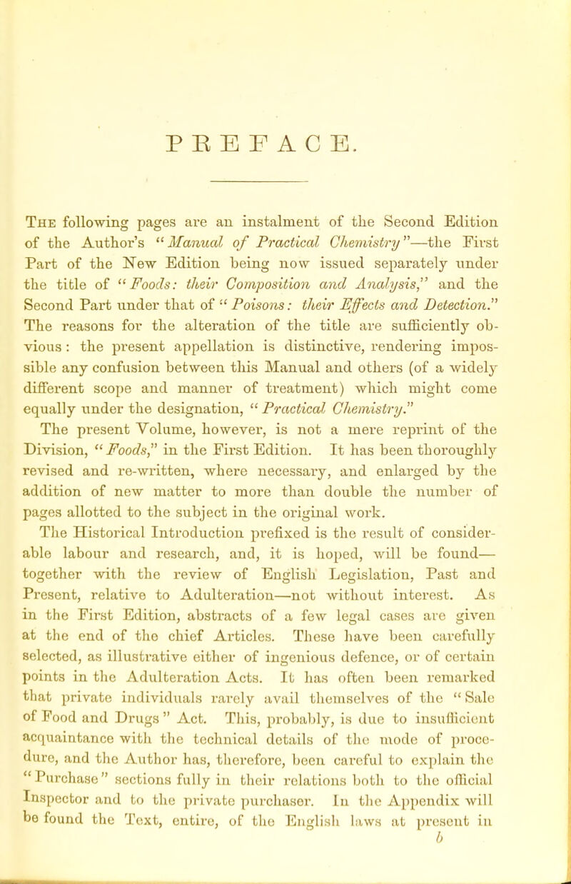 P E E F A C E. The following pages are an instalment of tlie Second Edition of the Author's Manual of Practical ChemistrTj—the First Part of the New Edition being now issued separately under the title of Foods: their Composition and Analysis,^' and the Second Part under that of  Poisons: their Effects and Detection^ The reasons for the alteration of the title are sufficiently ob- vious : the present appellation is distinctive, rendering impos- sible any confusion between this Manual and others (of a widely different scope and manner of treatment) which might come equally under the designation,  Practical Chemistry. The present Volume, however, is not a mere reprint of the Division, Foods in the First Edition. It has been thoroughly revised and re-written, where necessary, and enlarged by the addition of new matter to more than double the number of pages allotted to the subject in the original work. The Historical Introduction prefixed is the result of consider- able labour and research, and, it is hoped, will be found— together with the review of English Legislation, Past and Present, relative to Adulteration—not without interest. As in the First Edition, abstracts of a few legal cases are given at the end of the chief Articles. These liave been carefully selected, as illustrative either of ingenious defence, or of certain points in the Adulteration Acts. It has often been remarked that private individuals rarely avail themselves of the  Sale of Pood and Drugs  Act. This, probably, is due to insufficient acquaintance with the technical details of tlio mode of pi'oce- dure, and the Author has, therefore, been careful to explain the  Purchase sections fully in their relations both to the official Inspector and to the private purcliasor. In the Appendix will be found the Text, entire, of the English laws at present in b