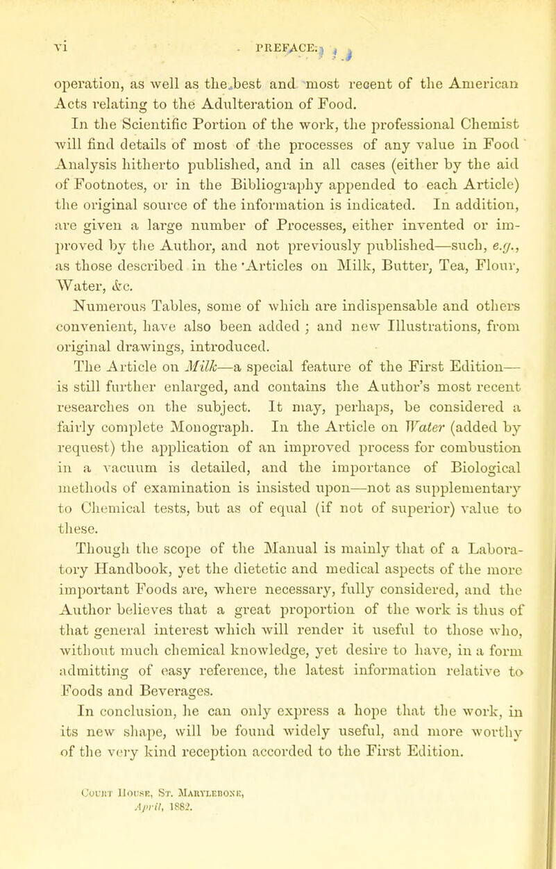 PREFACE:^ i operation, as well as tlie.best and most reoeut of the American Acts relating to the Adulteration of Food. In the Scientific Portion of the work, the professional Chemist will find details of most of the processes of any value in Food ' Analysis hitherto published, and in all cases (either by the aid of Footnotes, or in the Bibliography appended to each Article) the original source of the information is indicated. In addition, ai'e given a large number of Processes, either invented or im- proved by the Author, and not previously published—such, e.f/., as those described in the Articles on Milk, Butter, Tea, Flour, Water, &c. Numerous Tables, some of which are indispensable and others convenient, have also been added ; and new Illustrations, from original drawings, introduced. The Article on Milk—a special feature of the First Edition— is still further enlarged, and contains the Author's most recent researches on the subject. It may, perhaps, be considered a fairly complete Monograph. In the Ai-ticle on Water (added by request) the ajiplication of an improved process for combustion in a vacuum is detailed, and the importance of Biological methods of examination is insisted upon—not as supplementar}' to Chemical tests, but as of equal (if not of superior) value to these. Though the scope of the Manual is mainly that of a Labora- tory Handbook, yet the dietetic and medical aspects of the more important Foods are, where necessary, fully considered, and the Author believes that a great proportion of the work is thus of that general interest which Avill render it useful to those who, Avithout much chemical knowledge, yet desire to have, in a form admitting of easy reference, the latest information relative to Foods and Beverages. In conclusion, lie can only express a hope that the work, in its new shape, will be found widely useful, and more worthy of the very kind reception accorded to the First Edition. CouiiT ]loi;sE, St. MARVLEnoxi;, .■l/ici7, 1882.