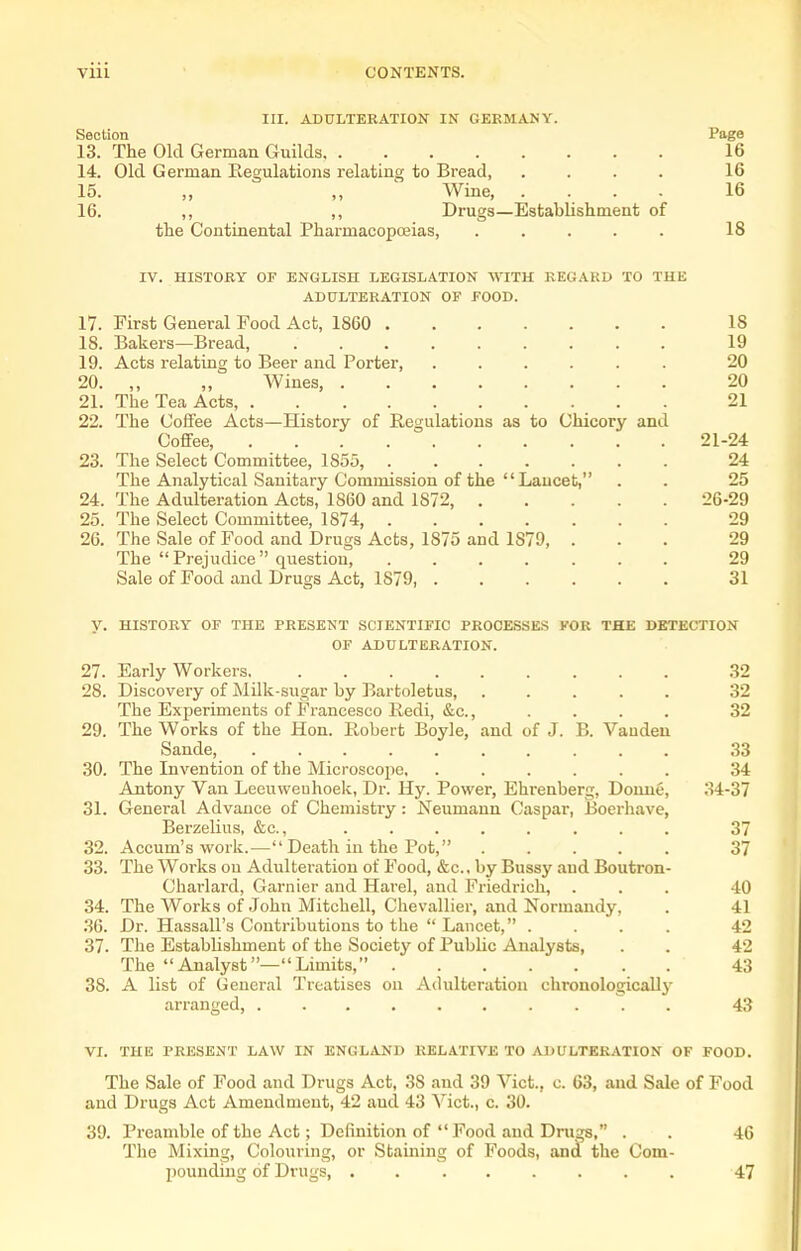 III. ADULTERATION IN GERMANY. Section Page 13. The Old German Guilds 16 14. Old German Regulations relating to Bread, .... 16 15. „ „ ' Wine, .... 16 16. ,, ,, Drugs—Establishment of the Continental Pharmacopoeias, ..... 18 IV. HISTORY OF ENGLISH LEGISLATION WITH REGARD TO THE ADULTERATION OF FOOD. 17. First General Food Act, 1S60 18 18. Bakers—Bread, 19 19. Acts relating to Beer and Porter, ...... 20 20. „ „ Wines, 20 21. The Tea Acts 21 22. The Coffee Acts—History of Regulations as to Chicory and Coffee, 21-24 23. The Select Committee, 1855, 24 The Analytical Sanitary Commission of the  Laucet, . . 25 24. The Adulteration Acts, 1860 and 1872, 26-29 25. The Select Committee, 1874 29 26. The Sale of Food and Drugs Acts, 1875 and 1879, ... 29 The Prejudice question, ....... 29 Sale of Food and Drugs Act, 1879, 31 y. HISTORY OF THE PRESENT SCIENTIFIC PROCESSES VCR THE DKTECTION OF ADULTERATION. 27. Early Workers 32 28. Discovery of Milk-sugar by Bartoletus, ..... 32 The Experiments of Francesco Redi, &c., .... 32 29. The Works of the Hon. Robert Boyle, and of J. B. Vauden Sande, 33 30. The Invention of the Microscope, ...... 34 Antony Van Leeuweuhoek, Dr. Hy. Power, Ehrenberg, Donne, 34-37 31. General Advance of Chemistry: Neumann Caspar, Boerhave, Berzelius, &c., ........ 37 32. Accum's work.—Death in the Pot, 37 33. The Works on Adulteration of Food, &c., by Bussj' aud Boutron- Charlard, Garnier and Harel, and Friedrich, ... 40 34. The Works of John Mitchell, Chevallier, and Normandy, . 41 36. Dr. Hassall's Contributions to the  Lancet, .... 42 37. The Establishment of the Society of Public Analysts, . . 42 The Analyst—Limits, 43 38. A list of General Treatises on Adulteration chronologically arranged, .......... 43 VI. THE PRESENT LAW IN ENGLAND RELATIVE TO ADULTERATION OF FOOD. The Sale of Food and Drugs Act, 38 and 39 Vict., c. 63, aud Sale of Food and Drugs Act Amendment, 42 aud 43 Vict., c. 30. 39. Preamble of the Act; Definition of Food aud Drugs, . . 46 The Mixing, Colouring, or Staining of Foods, and the Oom- pouudiug of Drugs, ........ 47