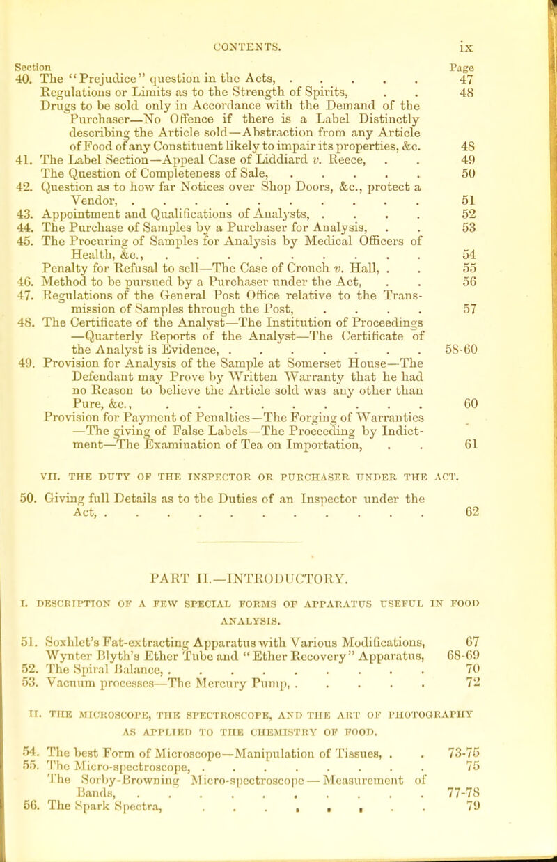 Section Page 40. The Prejudice question in the Acts, 47 Kegulations or Limits as to the Strength of Spirits, . . 48 Drugs to be sold only in Accordance with the Demand of the Purchaser—No Offence if there is a Label Distinctly describing the Article sokl—Abstraction from any Article of Food of any Constituent likely to impair its properties, &c. 48 41. The Label Section—Appeal Case of Liddiard v. Eeece, . . 49 The Question of Completeness of Sale, ..... 50 42. Question as to how far Notices over Shoj) Doors, &c., protect a Vendor, .......... 51 43. Appointment and Qualifications of Analj'sts, .... 52 44. The Purchase of Samples by a Purchaser for Analysis, . . 53 45. The Procuring of Samples for Analysis by Medical Officers of Health, &c., 54 Penalty for Refusal to sell—The Case of Crouch v. HaU, . . 55 46. Method to be pursued by a Purchaser under the Act, . . 56 47. Regulations of the General Post Office relative to the Trans- mission of Samples through the Post, .... 57 48. The Certificate of the Analyst—The Institution of Proceedings —Quarterly Reports of the Analyst—The Certificate of the Analyst is Evidence, ....... 58-60 49. Provision for Analysis of the Sample at Somerset House—The Defendant may Prove by Written Warranty that he had no Reason to believe the Article sold was any other than Pure, &c., 60 Provision for Payment of Penalties—The Forging of Warranties —The giving of False Labels—The Proceeding by Indict- ment—The Examination of Tea on Importation, . . 61 Vn. THE DUTY OF THE INSPECTOR OR PURCHASER UNDER THE ACT. 50. Giving full Details as to the Duties of an Inspector under the Act, 62 PART II.—INTRODUCTORY. I. DESCRTPTTON OF A FEW SPECIAL FORMS OF APPAR.\TUS USEFUL IN FOOD ANALYSIS. 51. Soxhlet's Fat-extracting Apparatus with Various Modifications, 67 Wynter Blyth's Ether Tube and  Ether Recovery Apparatus, 68-69 52. The Spiral Balance, 70 53. Vacuum processes—The Mercury Pump, ..... 72 II. THE MICROSCOPE, TlIK SPECTROSCOPE, AND THE ART OF PHOTOGRAPHY AS APPLIED TO THE CHEmSTRY OF FOOD. 54. The best Form of Microscope—Manipulation of Tissues, . . 73-75 55. The Micro-8pectroscoi)e, ........ 75 The Sorby-Browning Micro-spectroscope — Measurement of Bands, . .■ 77-78 56. The Spark Sjiectra, 79