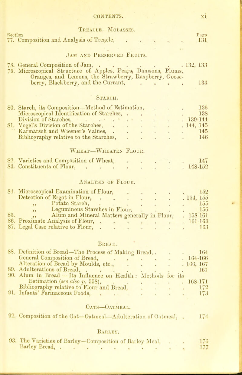 Treacle—Molasses. Section Paso 77. Composition and Analysis of Treacle, KJl Jam and Preseuved Fkl'its. 78. General Composition of Jam, ....... 132, 133 79. Microscopical Structure of Apples, Peafs, Damsons, Plums, Oranges, and Lemons, the Strawberry, Raspberry, Goose- berry, Blackberry, and the Currant, , , . . 133 Starch. 50. Starch, its Composition—Method of Estimation, . . . 13(> Microscopical Identification of Starches, . . . . . 138 Division of Starches, . . . . 139-144 51. Vogel's Division of the Starches, ...... 144, 145 Karmarsch and Wiesner's Values, . . . . . . 145 Bibliography relative to the Starches, ..... 14(5 Wheat—Whe.\.tex Flouk. 52. Varieties and Composition of Wheat, ..... 147 83. Constituents of Flour, 148-152 Analysls of Flocr. 84. Microscopical Examination of Flour, ..... 152 Detection of Ergot in Flour, ....... 154, 155 ,, Potato Starch, ....... 155 ,, Leguminous Starches in Flour, .... 156 85. ,, Alum and Mineral Matters generally in Flour, . 158-161 86. Proximate Analysis of Flour, lGl-163 87. Legal Case relative to Flour, 163 BltKAI). 88. Definition of Bread—The Process of Makiug Bread, . . . 164 (General Composition of Bread, ...... I(i4-1G() Alteration of Bread by Moulds, etc., KHi, 167 80. Adulterations of Bread, ........ 167 1)0. Alum in liread — Its Induence on liealth : JNIethods for its Estimation (wc rt/w/*. 558), 168-171 Bibliograpliy relative to Flour and Bread, . . . . 172 '.)\. Infanta'Farinaceous Foods 173 Oats—Oatmeal. 02. Composition of the Oat—Oatmeal—Adulteration of Oatmeal, . 174 Barlev. 03. The Varieties of Barley—Composition of Barley Meal, . . 176 liarley Bread, 177