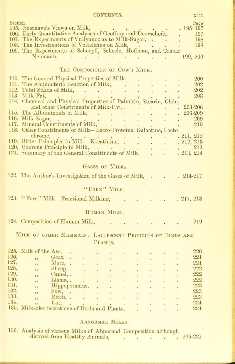 Section • Pago 105. Boerliave's Views on Milk, 195-197 10(5. Early Quantitative Analyses of Geoffroy and Doorschodt, . 197 107. The Experiments of Vullyanoz as to Milk-Sugar, . , . 198 108. The Investigations of Voltelenus on Milk, .... 198 109. The Experiments of Schoepff, Soheele, Hoffman, and Casjoar Neumann, 199, 200 The Composition of Cow's Milk. 110. The General Physical Properties of Milk, .... 200 111. The Amphioteric Reaction of Milk, 202 112. Total Solids of Milk, 202 113. Milk-Fat, 203 114. Chemical and Physical Properties of Palmitin, Stearin, Olein, and other Constituents of Milk-Fat, 203-206 115. The Albuminoids of Milk, 206-209 116. Milk-Sugar, 209 117. Mineral Constituents of MUk, 210 118. Other Constituents of Milk—Lacto-Proteine, Galactine, Lacto- chrome, 211, 212 119. Bitter Principles in Milk—Kreatiuine 212, 213 120. Odorous Principle in Milk, 213 121. Summary of the General Constituents of Milk, . . . 213, 214 Gases of Milk, 122. The Author's Investigation of the Gases of Milk, . . . 214-217 FoEE Milk. 123. Fore Milk—Fractional Milking, 217, 218 Human Milk. 124. Composition of Human Milk, 219 Milk of other Mammals : Lactescent Products of Birds and Plants. 125. Milk of the Ass, 220 126. ,, Goat 221 127. ,, Mare, 221 128. ,, Sheep, 222 129. „ Camel, 222 130. ,, Llama, ......... 222 131. ,, Hippopotamus, 222 132. ,, Sow 223 133. ,, Bitch, 223 134. ,, Cat, 224 135. Milk-like Secretions of Birds and Plants, .... 224 Abnormal Milks. 13G. Analysis of various Milks of Abnormal Composition although derived from Healthy Animals, , , . , . 225-227