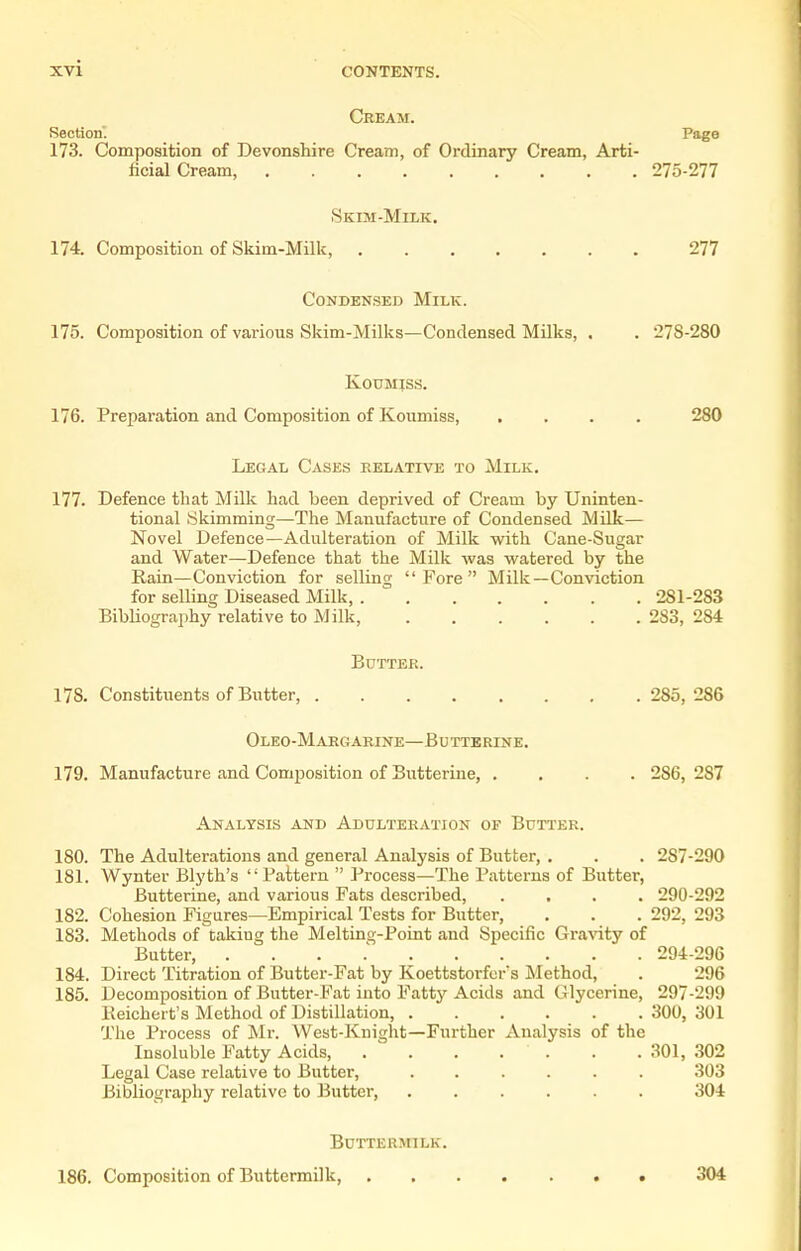 Cream. Section. Page 173. Composition of Devonshire Cream, of Ordinary Cream, Arti- ficial Cream, 275-277 Skim-Milk. 174. Composition of Skim-Milk, 277 Condensed Milk. 175. Composition of various Skim-Milks—Condensed Milks, . . 278-280 K0UMIS.S. 176. Preparation and Composition of Koumiss, .... 280 Legal Cases eelative to Milk. 177. Defence that Milk had been deprived of Cream by Uninten- tional Skimming—The Manufacture of Condensed Milk— Novel Defence—Adulteration of Milk with Cane-Sugar and Water—Defence that the Milk was watered by the Rain—Conviction for selling Fore Milk—Conviction for selling Diseased Milk, 281-283 Bibliography relative to Milk, 283, 284 Butter. 178. Constituents of Butter, 285,286 OlEO-MaRGARINE—BUTTERINE. 179. Manufacture and Composition of Butterine 286, 287 Analysis and Adulteration of Butter. 180. The Adulterations and general Analysis of Butter, . . . 287-290 181. Wynter Blyth's Pattern  Process—The Patterns of Butter, Butterine, and various Fats described, .... 290-292 182. Cohesion Figures—Empirical Tests for Butter, . . . 292, 293 183. Methods of taking the Melting-Point and Specific Gravity of Butter, . . . 294-296 184. Direct Titration of Butter-Fat by Koettstorfcr's Method, . 296 185. Decomposition of Butter-Fat into Fatty Acids and Glycerine, 297-299 Keichert's Method of Distillation, 300, 301 The Process of Mr. West-Knight—Further Analysis of the Insoluble Fatty Acids, . . . . . . . 301, .302 Legal Case relative to Butter, ...... 303 Bibliography relative to liutter, 304 Buttermilk. 186. Composition of Buttermilk, 304