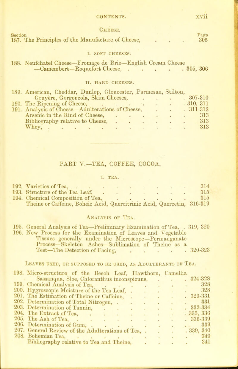 Cheese. Section Page 187. The Principles of the Manufacture of Cheese, . . . 305 I. SOFT CHEESES. 188. Neufchatel Cheese—Fromage de Brie—English Cream Cheese —Camembert—Roquefort Cheese, ..... 305, 306 II. HARD CHEESES. 189. American, Cheddar, Dunlop, Gloucester, Parmesan, Stilton, Gruyere, Gorgonzola, Skim Cheeses, .... .307-310 190. The Ripening of Cheese, 310,311 191. Analysis of Cheese—Adulterations of Cheese, . . . 311-313 Arsenic in the Rind of Cheese, ...... 313 BibUography relative to Cheese, . . . . . . 313 Whey, 313 PART v.—TEA, COFFEE, COCOA. I. TEA. 192. Varieties of Tea, 314 193. Structure of the Tea Leaf, ....... 315 194. Chemical Composition of Te.a, ...... 315 Theine or Caffeine, Boheic Acid, Quercitrinic Acid, Quercetin, 316-319 Analysis of Tea. 195. General Analysis of Tea—Preliminary Examination of Tea, . 319,320 196. New Process for the Examination of Leaves and Vegetable Tissues generally under the Microscope—Permanganate Process—Skeleton Ashes—Sublimation of Theine as a Teat—The Detection of Facing, 320-323 Leaves used, or supposed to be used, as Adulterants of Tea. 198. Micro-structure of the Beecli Leaf, Hawthorn, Camellia Sassanqua, Sloe, Chloranthus inconspicuus, . . . 324-328 199. (Jhemical Analysis of Tea, 328 200. Hygroscopic Moisture of the Tea Leaf, 328 201. The Estimation of Theine or Caffeine 329-331 202. Determination of Total Nitrogen, 331 203. Determination of Tannin, ^ ,332-334 204. The Extract of Tea, 335, 330 205. The Ash of Tea, 33G-339 206. Determination of Gum, 339 207. General Review of the Adulterations of Tea 339, 340 208. Bohemian Tea, 340 Bibliography relative to Tea and Theine, .... 341