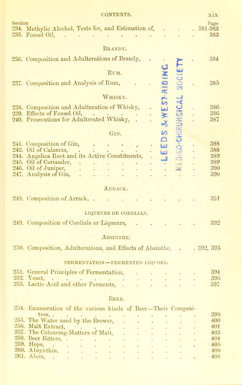 Section '234. Methylic Alcohol, Tests for, and Estimation of, 235. Foiisel Oil, Brandy. 236. Composition and Adulterations of Brandy, EUM. 237. Composition and Analysis of Rum, Whisky. 23S. Composition and Adulteration of Whisky, 239. Effects of Fousel Oil, .... 240. Prosecutions for Adulterated Whisky, . Gin. 241. Composition of Gin, 242. Oil of Calamus, . . . 244. Angelica Boot and its Active Constituents, 245. Oil of Coriander, ..... 246. Oil of Juniper, ..... 247. Analysis of Gin, ..... O I r- CO UJ o o en o Page 381-383 383 384 385 386 38(> 387 388 388 389 389 390 390 Arrack. 248. Composition of Arrack, 3SI LIQUEURS OR CORDIALS. 249. Composition of Cordials or Liqueurs, 392 Absinthe. 250. Composition, Adulterations, and Effects of Absinthe, . . 392, 393 FERMENTATION—FERMENTED LIOrORS. 251. General Principles of Fermentation, 252. Yeast, 253. Lactic Acid and other Ferments, . 394 395 397 Beer. 254. Enumeration of the various kinds of Beer—Their Composi- tion, 39S 255. The Water used by the Brewer, 400 256. Malt Extract 401 257. 'JTie Colouring-Matters of Malt, 403 2.58. Beer Bitters, 404 259. Ho])s 405 200. Absyiitliin, 408 261. Aloin, 408