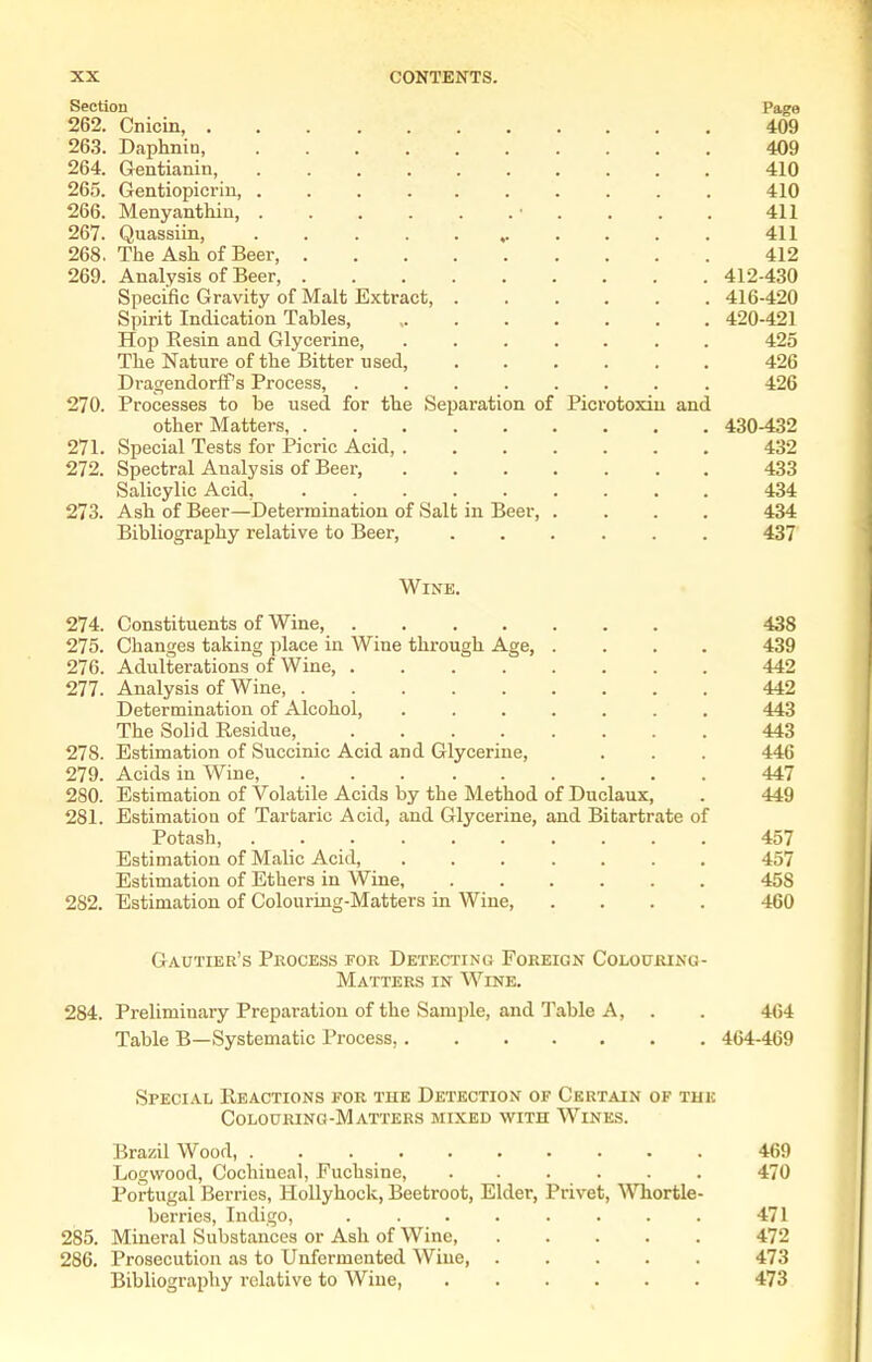 Section Page 262. Cnicin 409 263. Daphnin, 409 264. Gentianin, 410 265. Gentiopicriu, 410 266. Menyanthiu, • . . . . 411 267. Quassiin, 411 268. The Ash of Beer, 412 269. Analysis of Beer, 412-430 Specific Gravity of Malt Extract, 416-420 Spirit Indication Tables, 420-421 Hop Eesin and Glycerine, ....... 425 The Nature of the Bitter used, 426 Dragendorff's Process, ........ 426 270. Processes to be used for the Separation of Picrotoxin and other Matters 430-432 271. Special Tests for Picric Acid, 432 272. Spectral Analysis of Beer, 433 Salicylic Acid, 434 273. Ash of Beer—Determination of Salt in Beer, .... 434 Bibliography relative to Beer, 437 Wine. 274. Constituents of Wine, 438 275. Changes taking place in Wine through Age, .... 439 276. Adulterations of Wine, 442 277. Analysis of Wine 442 Determination of Alcohol, 443 The Solid Residue, 443 278. Estimation of Succinic Acid and Glycerine, . . . 446 279. Acids in Wine, 447 280. Estimation of Volatile Acids by the Method of Duclaux, . 449 281. Estimation of Tartaric Acid, and Glycerine, and Bitartrate of Potash, 457 Estimation of Malic Acid, 457 Estimation of Ethers in Wine, 458 282. Estimation of Colouring-Matters in Wine, .... 460 Gautier's Process for Detecting Foreign Colouring- Matters IN Wine. 284. Preliminary Preparation of the Sample, and Table A, . . 4(54 Table B—Systematic Process, 464-469 Special Reactions for the Detection of Certain of tue Colouring-Matters mixed with Wines. Brazil Wood, 469 Logwood, Cochineal, Fuchsine, . . . . . . 470 Portugal Berries, Hollyhock, Beetroot, Elder, Privet, Whortle- berries, Indigo, ........ 471 285. Mineral Substances or Ash of Wine 472 286. Prosecution as to Unfermented Wine 473 Bibliography relative to Wine, 473