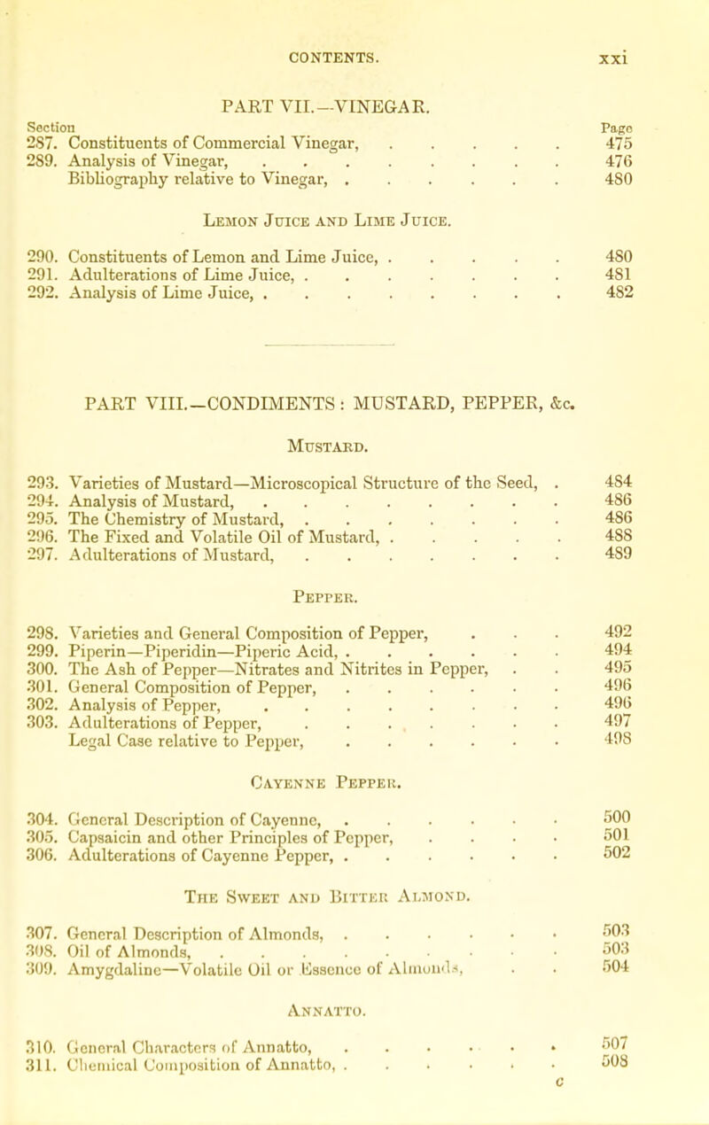 PART VII.—VINEGAR. Section Pago 2S7. Constituents of Commercial Vinegar, 475 289. Analysis of Vinegar 476 Bibliography relative to Vinegar, ...... 480 Lemon Juice and Lime Juice. 290. Constituents of Lemon and Lime Juice, ..... 480 291. Adulterations of Lime Juice, ....... 481 292. Analysis of Lime Juice, 482 PART VIII.-CONDIMENTS : MUSTARD, PEPPER, &c MUSTAKD. 29.3. Varieties of Mustard—Microscopical Structure of the Seed, . 484 294. Analysis of Mustard, 486 295. The Chemistry of Mustard 486 296. The Fixed and Volatile Oil of Mustard, 488 297. Adulterations of Mustard, 489 Pepper. 298. Varieties and General Composition of Pepper, . . . 492 299. Piperin—Piperidin—Piperic Acid, 494 300. The Ash of Pepper—Nitrates and Nitrites in Pepper, . . 495 .301. General Composition of Pepper, ...... 496 .302. Analysis of Pepper, 496 303. Adulterations of Pepper, 497 Legal Case relative to Pepper, ...... 498 Cayenne Pepper. 304. General Description of Cayenne, 500 305. Capsaicin and other Principles of Pepper, . . . • 501 306. Adulterations of Cayenne Pepper, 502 The Sweet and Bitter Almoxd. 307. General Description of Almonds, 503 308. Oil of Almonds 503 309. Amygdaline—Volatile Oil or Essence of Alinou<l.-i, . . 504 Annatto. 310. General Characters of Annatto, . . . ... . 507 311. Clieiuical Composition of Annatto, ...... 508 c