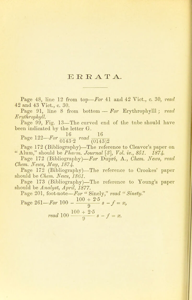 E K K ^ T A. Page 48, line 12 from top—i^cM' 41 and 42 Vict., c. 30, read 42 and 43 Yict., c. 30. Page 91, line 8 from bottom — For Erytliropliylll; read Eryihrcypliyll. Page 99, Pig. 13—The curved end of the tube should have been indicated by the letter G. Pagel22-i?'o.Q^ W Page 172 (Bibliography)—The reference to Cleavor's paper on  Alum, should be Pharm. Journal [5], Vol. iv., 851. 187If. Page 172 (Bibliography)—For Dupre, A., Chem. News, read Chem. News, May, 187Jf. Page 172 (Bibliography)—The reference to Crookes' paper should be Chem. News, 1861. Page 173 (Bibliography)—The reference to Young's paper should be Analyst, April, 1877. Page 201, foot-note—^or  Sinely, read  Sinety. Page 261—i^or 100 - ^ ^'^ s - f = x, read 100 +25 g _ y _ 9