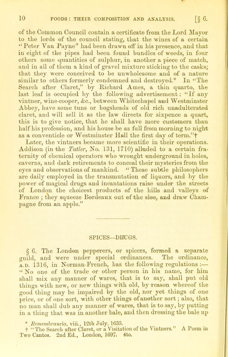 of the Common Council contain a certificate from the Lord Mayor to the lords of the council stating, that the wines of a certain  Peter Van Payne had been drawn off in his presence, and that in eight of the pipes had been found bundles of weeds, in four others some quantities of sulphur, in another a piece of match, and in all of them a kind of gravel mixture sticking to the casks; that they were conceived to be unwholesome and of a nature similar to others formerly condemned and destroyed.* In The Search after Claret, by Richard Ames, a thin quarto, the last leaf is occupied by the following advertisement; If any vintner, wine-cooper, &c., between Whitechapel and Westminster Abbey, have some tuns or hogsheads of old rich unadulterated claret, and will sell it as the law directs for sixpence a quart, this is to give notice, that he shall have more customers than half his profession, and his house be as full from morning to night as a conventicle or Westminster Hadl the first day of term.t Later, the vintners became more scientific in their operations. Addison (in the Tatler, No. 131, 1710) alloided to a certain fra- ternity of chemical operators who wrought underground in holes, caverns, and dark retirements to conceal their mysteries from the eyes and observations of mankind.  These subtle philosophers are daily employed in the transmutation of liquors, and by the power of magical drugs and incantations raise under the streets of London the choicest products of the hills and valleys of France ; they squeeze Bordeaux out of the sloe, and draw Cham- pagne from an apple. SPICES—DRtCGS. § 6. The London pepperers, or spicers, fonmed a separate guild, and were under special oi'dinances. The ordinance, A.D. 1316, in Norman-French, has the following regulations :—  No one of the trade or other person in his name, for him shall mix any manner of wares, that is to say, shall put old things with new, or new things with old, by reason whereof the good thing may be impaired by the old, nor yet things of one price, or of one sort, with other things of another sort; also, that no man shall dub any manner of wares, that is to say, by putting in a thing that was in another bale, and then dressing the bale up * Remembrancia, viii., 12th July. 1635. t The Search after Claret, or a Visitation of the Viutners. A Poem iu Two Cantos. 2nd Ed., London, 1G97. 4to.