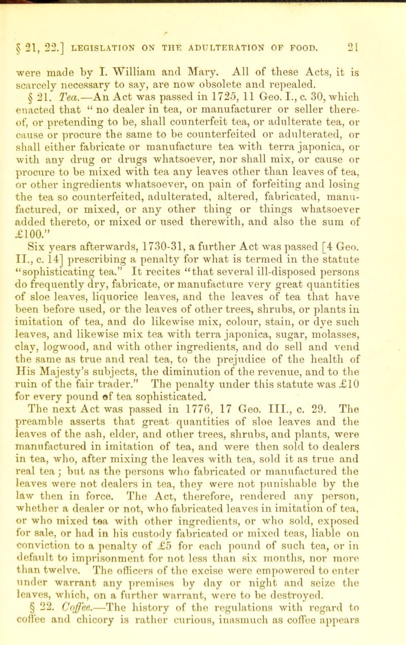 were made by I. William and Mary. All of these Acts, it is scarcely necessary to say, ai*e now obsolete and repealed. § 21. Tea.—An Act was passed in 1725, 11 Geo. I., c 30, which enacted that  no dealer in tea, or manufacturer or seller there- of, or pretending to be, shall counterfeit tea, or adulterate tea, or cause or procure the same to be counterfeited or adultei-ated, or shall either fabricate or manufacture tea with terra japonica, or with any drug or drugs whatsoever, nor shall mix, or cause or procure to be mixed with tea any leaves other than leaves of tea, or other ingredients whatsoever, on pain of forfeiting and losing the tea so counterfeited, adulterated, altered, fabricated, manu- factured, or mixed, or any other thing or things whatsoever added thereto, or mixed or used therewith, and also the sum of £100. Six years afterwards, 1730-31, a further Act was passed [4 Geo. II., c. 14] prescribing a penalty for what is termed in the statute sophisticating tea. It recites that several ill-disposed persons do frequently dry, fabricate, or manufacture very great quantities of sloe leaves, liquorice leaves, and the leaves of tea that have been before used, or the leaves of other trees, shrubs, or plants in imitation of tea, and do likewise mix, colour, stain, or dye such leaves, and likewise mix tea with terra japonica, sugar, molasses, clay, logwood, and with other ingredients, and do sell and vend the same as true and real tea, to the prejudice of the health of His Majesty's subjects, the diminution of the revenue, and to the ruin of the fair ti-ader. The penalty under this statute was £10 for every pound of tea sophisticated. The next Act was passed in 1776, 17 Geo. III., c. 29. The preamble asserts that great quantities of sloe leaves and the leaves of the ash, elder, and other trees, shrubs, and plants, were manufactured in imitation of tea, and were then sold to dealers in tea, who, after mixing the leaves with tea, sold it as true and real tea; but as the persons who fabi-icated or manufactured the leaves were not dealers in tea, they were not punishable by the law then in force. The Act, therefore, rendered any person, whether a dealer or not, who fabricated leaves in imitation of tea, or who mixed tea with other ingredients, or who sold, exposed for sale, or had in his custody fabricated or mixed teas, liable on conviction to a penalty of £5 for each pound of such tea, or in default to imprisonment for not less than six months, nor more than twelve. The officers of the excise were empowered to enter under warrant any y)romiHes by day or night and seize the leaves, which, on a further warrant, were to bo destroyed. § 22. Coffee.—The history of the regulations with regard to coffee and chicory is rather curious, inasmuch as codbe appears