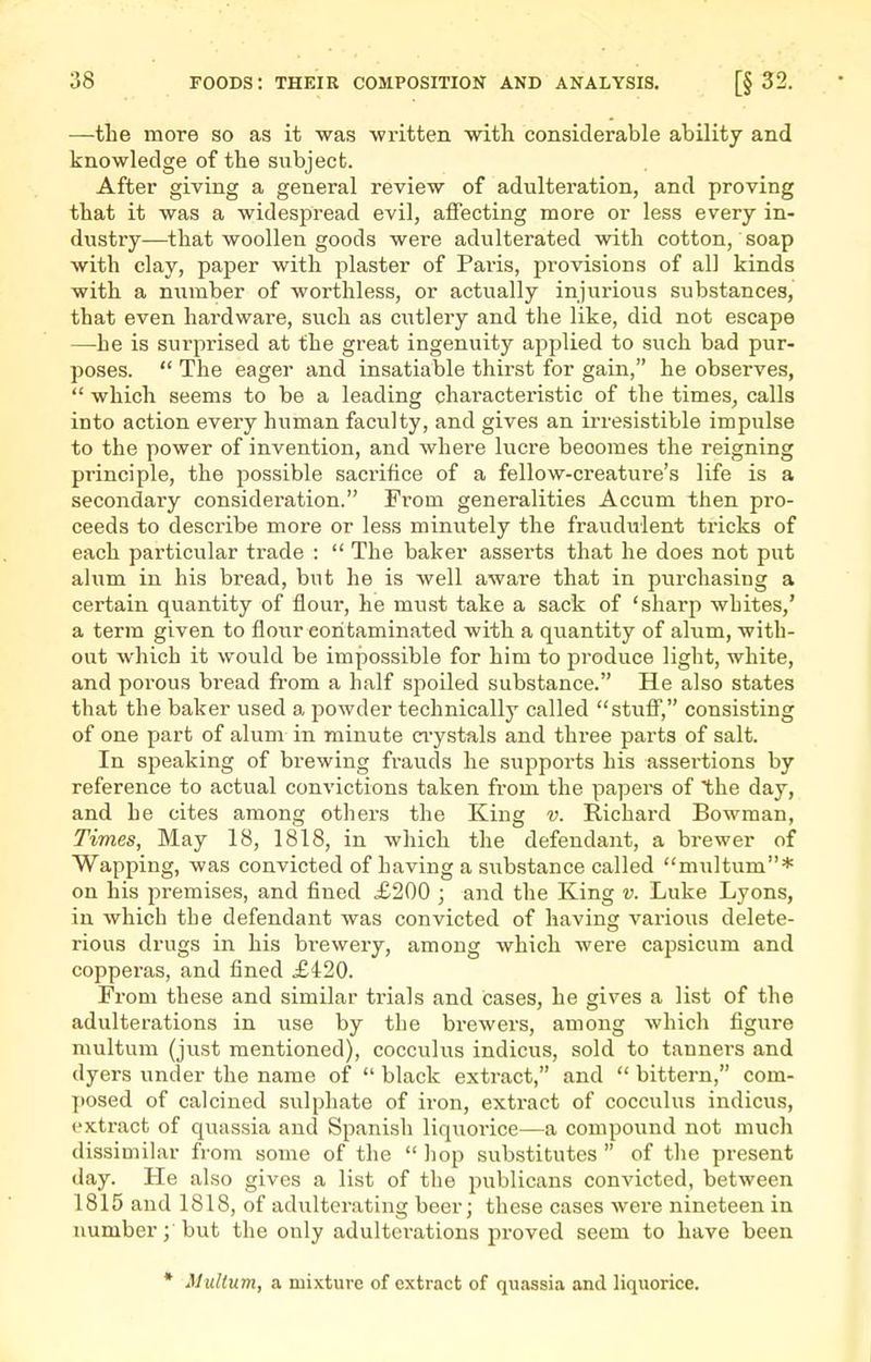 —the more so as it was -written with considerable ability and knowledge of the subject. After giving a general review of adulteration, and proving that it was a widespread evil, affecting more or less every in- dustry—that woollen goods were adulterated with cotton, soap with clay, paper with plaster of Paris, provisions of all kinds with a number of worthless, or actually injurious substances, that even hardware, such as cutlery and the like, did not escape —he is surprised at the great ingenuity applied to such bad pur- poses.  The eager and insatiable thirst for gain, he observes,  which seems to be a leading characteristic of the times, calls into action every human faculty, and gives an irresistible impulse to the power of invention, and whei'e lucre becomes the reigning principle, the possible sacrifice of a fellow-creature's life is a secondaiy consideration. From generalities Accum then pro- ceeds to describe more or less minutely the fraudulent tricks of each particular trade :  The baker asserts that he does not put alum in his bread, but he is well aware that in purchasing a certain quantity of flour, he must take a sack of 'sharp whites,' a term given to flour contaminated with a quantity of alum, with- out which it would be impossible for him to produce light, white, and porous bread from a half spoiled substance. He also states that the baker used a powder technically called stuflT, consisting of one part of alum in minute aystals and three parts of salt. In speaking of brewing frauds he supports his assertions by reference to actual convictions taken from the papera of the day, and he cites among others the King v. Richard Bowman, Times, May 18, 1818, in which the defendant, a brewer of Wapping, was convicted of having a substance called multum* on his premises, and fined £200 ; and the King v. Luke Lyons, in which the defendant was convicted of having various delete- rious drugs in his brewery, among which were capsicum and coppei'as, and fined £420. From these and similar trials and cases, he gives a list of the adulterations in use by the brewers, among which figure multum (just mentioned), cocculus indicus, sold to tannei'S and dyers under the name of  black extract, and  bittern, com- posed of calcined sulphate of iron, extract of cocculus indicus, extract of quassia and Spanish liquorice—a compound not much dissimilar from some of the  hop substitutes  of the present day. He also gives a list of the publicans convicted, between 1815 and 1818, of adulterating beer; these cases were nineteen in numberbut the only adulterations proved seem to have been * Multum, a mixture of extract of quassia and liquorice.
