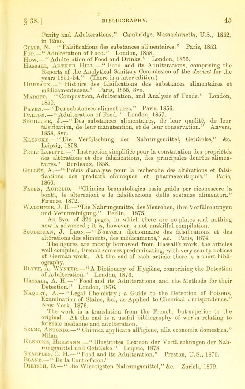 Purity and Adulterations. Cambridge, Massachusetts, U.S., 1852, in 12mo. GiLLE, N. — Falsifications des substances alimentaires. Paris, 1853. Fop.—Adulteration of Food. London, 1858. How.— Adulteration of Food and Drinks. London, 1855. Hassall, Arthur Hill.— Food and its Adulterations, comprising the Reports of the Analytical Sanitary Commission of the Lancet for the years 1851-54. (There is a later edition.) HuREAUX.— Histoire des falsifications des substances alimentaires et mSdicamenteuses. Paris, 1855, 8vo. Marcet.—Composition, Adulteration, and Analysis of Foods. London, 1850. Payen.— Des substances alimentaires. Paris, 1856. Dalton.— Adulteration of Food. London, 1857. SouiLLiER, J.—Des substances alimentaires, de leur qualite, de leur falsification, de leur manutention, et de leur conservation. Anvers, 1858, 8vo. Klencke.—Die Verfiilschung der Nahrungsmittel, Getriinke, &c. Leipzig, 1858. Petit Lafitte.— Instruction simplifie'e pour la constatation des propridtes des alterations et des falsifications, des principales dem-ees alimen- taires. Bordeaux, 1858. Gellee, a.—Precis d'analyse pour la recherche des alterations et falsi- fications des produits chimiques et pharmaceutiques. Paris, 1860. Facen, Aurelio. — Chimica bromatologica ossia guida per riconoscere la bonta, le alterazioui e le falsificazione delle sostauze alimentari. Firenze, 1872. W'alchner, J. H.—Die Nahrungsmittel desMenschen, ihre Verflilschungen imd Verunreinigung. Berlin, 1875. An 8vo. of 324 pages, in which there are no plates and nothing new is advanced ; it is, however, a not unskilful compilation. SoUBEiRAN, J. Leon.— Nouveau dictionnaire des falsifications et des alterations des aliments, des me'dicaments, &c. Paris, 1874. The figures are mostly borrowed from Hassall's work, the articles well compiled, French sources i)redominating, with very scanty notices of German work. At the end of each article there is a short bibli- ography. Blyth, a. VVynter.—A Dictionary of Hygiene, comprising the Detection of Adulteration. London, 1876. Ha.shall, a. H.—Food and its Adulterations, and the Methods for their Detection. London, 1876. Naquet, a. — Legal Chemistry; a Guide to the Detection of Poisons, Examination of Stains, &c., as Applied to Chemical Jurisprudence. New York, 1876. The work is a translation from the Frcncli, but superior to the original. At the end is a useful bibliograpliy of works I'clating to forensic medicine and adulteration. Selmi, Antonio.—Chimica applicata aU'igiene, alia economia domestica. Milan. Klf,N(;ke, HEiiMAN>f. — lllustrirtea Lexicon der Verfiilschungen der Nah- rungsmittel und Getriinke. Lcipsic, 1878. SirARi>LE.H, C. l-L— F'ood and its Adulteration. Preston, U.S., 1879. Blank. —  De la Contrcfa(;on. DiETSCH, 0.— Die Wichtigsten Nahrungsmittel, &c. Zurich, 1879.