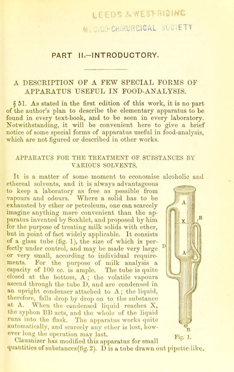 LEEDS 3. ^ RIOINC f/i.J.W-CHiRUKGlCAL SOCIETY PART ll.-INTRODUCTORY. A DESCRIPTION OF A FEW SPECIAL FORMS OF APPARATUS USEFUL IN FOOD-ANALYSIS. § 5L As stated in the first edition of this work, it is no part of the author's plan to describe the elementary apparatus to be found in every text-book, and to be seen in every laboratory. Notwithstanding, it will be convenient here to give a brief notice of some special forms of apparatus useful in food-analysis, which are not figured or described in other works. APPAEATUS FOR THE TREATMENT OF SITBSTANCES BY VARIOUS SOLVENTS. It is a matter of some moment to economise alcoholic and ethereal solvents, and it is always advantageous to keep a laboi'atory as free as possible from vapours and odours. Where a solid has to be exhausted by ether or peti'oleum, one can scai'cely imagine anything more convenient than the ap- paratus invented by Soxhlet, and proposed by him for the purpose of treating milk solids with ether, but in point of fact widely applicable. It consists of a glass tube (fig. 1), the size of which is per- fectly under control, and may be made very large or very small, according to individual require- ments. For the purpose of milk analysis a capacity of 100 cc. is ample. The tube is quite closed at the bottom, A; the volatile vapours ascend through the tube D, and are condensed in an upright condenser attached to A; the liquid, therefore, falls drop by drop on to the substance at A. When the condensed liquid reaches X, the syj)hon BB acts, and the whole of the liquid runs into the flask. The apparatus works quite automatically, and scarcely any other is lost, how- ever long the operation may last. Clausnizer has modified this apparatus for small