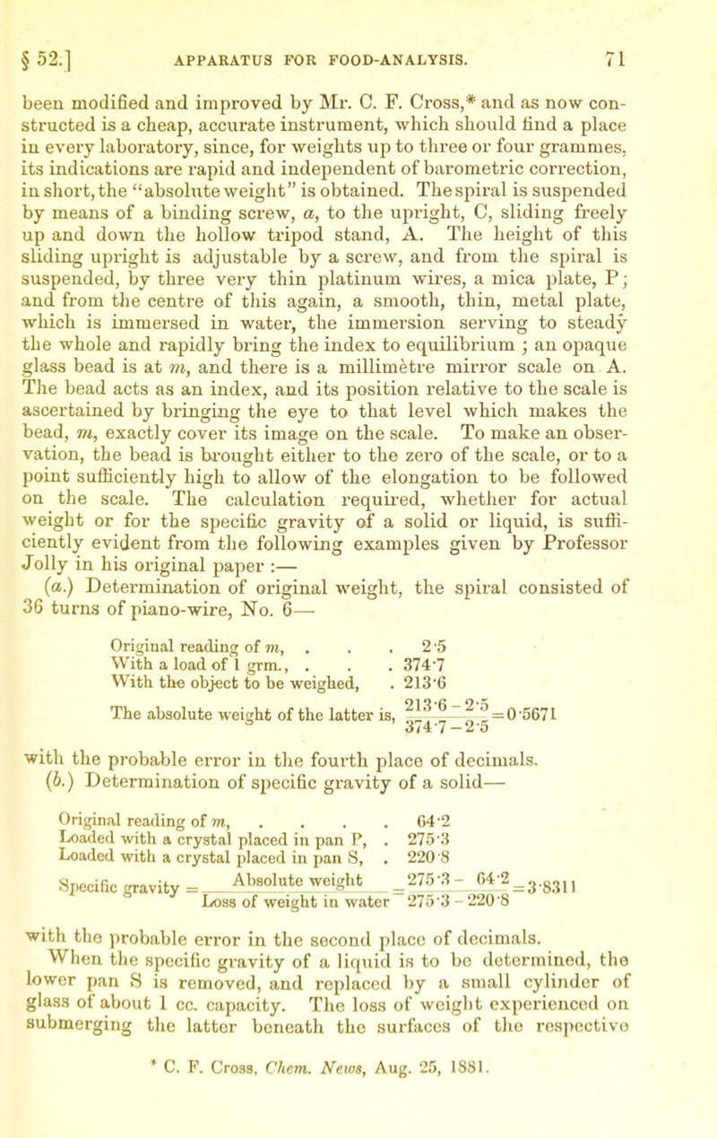 been modified and improved by Mr. C. F. Cross,* and as now con- structed is a cheap, accurate instrument, which should iind a place in every laboratory, since, for weights up to three or four grammes, its indications are rapid and independent of barometric correction, in short, the absolute weight is obtained. The spiral is suspended by means of a binding screw, a, to the upright, C, sliding freely up and down the hollow tripod stand, A. The height of this sliding upright is adjustable by a scx'ew, and from the spiral is suspended, by three very thin platinum wires, a mica plate, P; and from the centre of this again, a smooth, thin, metal plate, which is immersed in water, the immersion serving to steady the whole and rapidly bring the index to equilibrium ; an opaque glass bead is at m, and there is a millimetre mirror scale on A. The bead acts as an index, and its position relative to the scale is ascertained by bringing the eye to that level which makes the bead, m, exactly cover its image on the scale. To make an obser- vation, the bead is bi-ought either to the zero of the scale, or to a point sufficiently high to allow of the elongation to be followed on the scale. The calculation requii-ed, whether for actual weight or for the specific gravity of a solid or liquid, is suffi- ciently evident from the following examples given by Professor J oily in his original paper :— (a.) Determination of original weight, the spiral consisted of 36 turns of piano-wire. No. 6— Original reading of m, . . .2-5 With a loadof'l grm., . . .3747 With the object to be weighed, . 213-6 The absolute weight of the latter is, '^^f^fz^2^r, = ^'^^'^^ with the probable error in the fourth place of decimals. (6.) Determination of specific gravity of a solid— Original reading of 7?i, . Loaded with a crystal placed in pan P, . Loaded with a crystal placed in pan S, . Specific gravity = Absolute weight Loss of weight in water with the probable error in the second place of decimals. When the specific gravity of a liquid is to be determined, the lower pan S is removed, and replaced by a small cylinder of glass of about 1 cc. capacity. The loss of weight experienced on submerging the latter beneath the surfaces of the respective 64-2 275-3 220-8 275-3- 64-2 '275^- 220-8' :3-8311 * C. F. Cross, Chem. News, Aug. 25, 188L