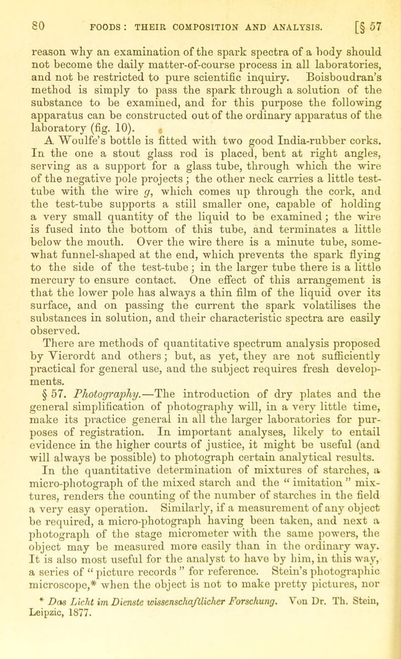 reason why an examination of the spai-k spectra of a body should not become the daily matter-of-course process in all laboratories, and not be restricted to pure scientific inquiry. Boisboudran's method is simply to jjass the spark through a solution of the substance to be examined, and for this purpose the following apparatus can be constructed out of the ordinary apparatus of the laboratory (fig. 10). - A Woulfe's bottle is fitted with two good India-rubber corks. In the one a stout glass rod is placed, bent at right angles, serving as a support for a glass tube, through which the wire of the negative pole projects ; the other neck carries a little test- tube with the wii-e g, which comes up through the cork, and the test-tube supports a still smaller one, capable of holding a very small quantity of the liquid to be examined; the wii-e is fused into the bottom of this tube, and terminates a little below the mouth. Over the wire there is a minute tube, some- what funnel-shaped at the end, which prevents the spark flying to the side of the test-tube; in the larger tube there is a little mercury to ensure contact. One effect of this arrangement is that the lower pole has always a thin film of the liquid over its surface, and on passing the current the spark volatilises the substances in solution, and their characteristic spectra are easily observed. There are methods of quantitative spectrum analysis proposed by Vierordt and others; but, as yet, they are not sufficiently practical for general use, and the subject requires fresh develop- ments. § 57. Photograj)hy.—The introduction of dry plates and the genei-al simplification of photography will, in a veiy little time, make its practice general in all the larger laboratories for pur- poses of registration. In important analyses, likely to entail evidence in the higher courts of justice, it might be useful (and will always be possible) to photograph certain analytical results. In the quantitative determination of mixtures of starches, a micro-photograph of the mixed starch and the  imitation  mix- tures, renders the counting of the number of starches in the field a very easy operation. Similarly, if a measurement of any object be required, a micro-photograph having been taken, and next a photograph of the stage micrometer Avith the same powers, the object may be measured more easily than in the ordinary way. It is also most useful for the analyst to have by him, in this way, a series of  picture records  for reference. Stein's photographic microscope,* wl)en the object is not to make pretty pictures, nor * Das Licht im Dienste wissenscha/llicher Forschung. Von Dr. Th. Steiu, Leipzic, 1877.