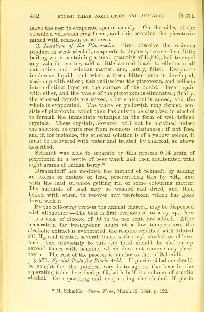 leave the rest to evaporate spontaneously. On the sides of tlie capsule a yellowish ring forms, and this contains the picrotoxin mixed with resinous substances. 2. Isolation of the Picrotoxin.—First, dissolve the resinous product in weak alcohol, evaporate to dryness, recover by a little boiling water containing a small quantity of HjSO^, boil to expel any volatile matter, add a little animal black to eliminate aU extractive and resinous matter, and, lastly, filter. Evaporate inodorous liquid, and when a fresh bitter taste is developed, shake up with ether; this redissolves the picrotoxin, and collects into a distinct layer on the surface of the liquid. Treat again with ether, and the whole of the picrotoxin is eliminated; finally, the ethereal liquids are mixed, a little alcohol is added, and the whole is evaporated. The Avhite or yellowish ring formed con- sists of picrotoxin, which then has only to be dissolved in alcohol to furnish the immediate principle in the form of well-defined crystals. These crystals, however, will not be obtained unless the solution be quite free from resinous substances; if not free, and if, for instance, the ethereal solution is of a yellow colour, it must be recovered with water and treated by charcoal, as above described. Schmidt was able to separate by this process 0-04 grain of picrotoxin in a bottle of beer which had been adulterated with eight grains of Indian berry.* Dragendorff has modified the method of Schmidt, by adding an excess of acetate of lead, precipitating this by SH,, and with the lead sulphide getting rid of some colouring matter. The sulphide of lead may be washed and dried, and then boiled with ether, to recover any picrotoxin which has gone down with it. By the following process the animal charcoal may be dispensed Avith altogether:—The beer is first evaporated to a syi'up, then 4 to 5 vols, of alcohol of 90 to 94 per cent, are added. After maceration for twenty-four hours at a low temperature, the alcoholic extract is evaporated, the residue acidified with diluted SO^Hg, and treated several times with amyl alcohol or chloro- form; but previously to this the fluid should be shaken up several times with benzine, which does not remove any pici'o- toxin. The rest of the process is similar to that of Schmidt. § 271. Sjwcial Tests for Picric Acid.—If picric acid alone should be sought for, the quickest way is to agitate the beer in the separating tube, described p. 69, with half its volume of amylic alcohol. On separating and evaporating the alcohol, if picric * M. Schmidt: Chem. News, March 12, 1864, p. 122.